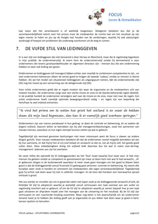 FOCUS
                                                                                       Leren & Ontwikkelen

 laat staan dat het verantwoord is of wettelijk toegestaan. Delegeren betekent dus dat je de
 verantwoordelijkheid neemt voor het proces maar de medewerker de ruimte laat om het resultaat op zijn
 eigen manier te halen en jou op de hoogte laat houden van de vorderingen, waarbij hij ook oplossingen
 aandraagt of toepast om problemen die onderweg voorkomen uit de weg te ruimen.


7.     DE VIJFDE STIJL VAN LEIDINGGEVEN
 Er is een stijl van leidinggeven die niet benoemd is door Hersey en Blanchard, maar die ik regelmatig tegenkom
 in mijn praktijk: de ondernemersstijl. Ik noem hem de ondernemersstijl omdat hij kenmerkend is voor
 ondernemers die tevens grootaandeelhouder en algemeen directeur zijn - mensen dus die een onderneming
 hebben en daar ook leiding aan geven.

 Ondernemen en leidinggeven (of managen) blijken echter zeer moeilijk te combineren competenties te zijn , en
 veel ondernemers beheersen alleen de eerste goed en krijgen de tweede ‘cadeau’ omdat ze mensen in dienst
 hebben. Als we het model van situationeel leidinggeven als uitgangspunt nemen, lijkt de ondernemende stijl
 (S5) nog het meest op een vervorming van de delegerende stijl (S4).

 Voor echte ondernemers geldt dat er regels moeten zijn waar de organisatie en de medewerkers zich aan
 moeten houden. De ondernemer zorgt voor een sterke missie en visie en de daarbij behorende regels (beleid).
 In de praktijk handelt de ondernemer vervolgens wel naar de missie en de visie, maar niet naar de regels. Een
 echte ondernemer heeft namelijk optimale bewegingsvrijheid nodig – en regels zijn een beperking die
 hem/haar te veel vrijheid ontnemen.


 “Ik vind het prima om te weten hoe groot het weiland is en waar de hekken
 staan die mijn land begrenzen, dan kan ik er namelijk goed overheen springen.”

 Ondernemers zijn van nature paradoxaal in hun gedrag: ze doen én controle en beheersing, én ze zoeken de
 (eigen) vrijheid. Daarom willen ze betrokken zijn bij alle managementbeslissingen, zoals het aannemen van
 nieuwe mensen, waardoor ze hun eigen stempel kunnen zetten op wat er gebeurt.

 Tegelijkertijd zijn eenmaal genomen beslissingen niet meer interessant want de focus is alweer op andere
 dingen gericht. Voor nieuwe medewerkers betekent dit dat de ondernemer zoveel mogelijk betrokken wil zijn
 bij hun aanname, en dat hij/zij hen al vrij snel loslaat en verwacht ze dat ze, net als hij/zij zelf, het goede goed
 zullen doen. Deze onbedwingbare drang tot vrijheid leidt daarmee dus tot wat ik noem over-de-heg-
 management: iedereen aan zijn lot overlaten.

 De vaste reflex die optreedt bij S5 leidinggevenden als het ‘fout’ loopt (waarbij fout staat voor: ik heb mijn
 mensen los gelaten omdat ze competent en gemotiveerd zijn maar ze doen toch niet wat ik had verwacht, , of:
 er gebeuren dingen in de buitenwereld waardoor ik meer moet gaan managen om het goed te blijven laten
 gaan) is dat de leidinggevende vanuit frustratie S1 gedrag gaat vertonen: controle en beheersing. Hij neemt alle
 touwtjes weer strak in handen en ontneemt zijn medewerkers alle eigen verantwoordelijkheid. Tegelijkertijd
 gaat hij echter ook doen waar hij niet in uitblinkt: managen. En de kans dat hierdoor een neerwaartse spiraal
 ontstaat is groot.

 Het zou sterker en zinvoller zijn om in geval dat zaken niet lopen zoals je als leidinggevende verwacht of wilt, de
 feitelijke S4 stijl te adopteren waarbij je werkelijk vanuit vertrouwen een taak overlaat aan een ander en
 regelmatig monitort wat er gebeurt, of om de S3 stijl te adopteren waarbij je samen bepaalt hoe je een taak
 gaat uitvoeren en afspraken maakt over het managen van de uitvoering en het resultaat. Bij de S3 stijl zijn
 vertrouwen en een coachende houding essentieel. Maar nog beter is het waarschijnlijk om als ondernemer
 iemand naast je te hebben die leiding geeft aan je organisatie en jou lekker laat doen waar je goed in bent:
 kansen spotten en benutten.



 FOCUS syllabus - SITUATIONEEL LEIDINGGEVEN                                                                 pagina12
 