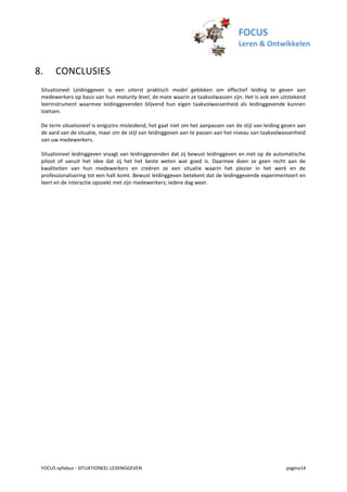FOCUS
                                                                                   Leren & Ontwikkelen


8.     CONCLUSIES
 Situationeel Leidinggeven is een uiterst praktisch model gebleken om effectief leiding te geven aan
 medewerkers op basis van hun maturity level, de mate waarin ze taakvolwassen zijn. Het is ook een uitstekend
 leerinstrument waarmee leidinggevenden blijvend hun eigen taakvolwassenheid als leidinggevende kunnen
 toetsen.

 De term situationeel is enigszins misleidend; het gaat niet om het aanpassen van de stijl van leiding geven aan
 de aard van de situatie, maar om de stijl van leidinggeven aan te passen aan het niveau van taakvolwassenheid
 van uw medewerkers.

 Situationeel leidinggeven vraagt van leidinggevenden dat zij bewust leidinggeven en niet op de automatische
 piloot of vanuit het idee dat zij het het beste weten wat goed is. Daarmee doen ze geen recht aan de
 kwaliteiten van hun medewerkers en creëren ze een situatie waarin het plezier in het werk en de
 professionalisering tot een halt komt. Bewust leidinggeven betekent dat de leidinggevende experimenteert en
 leert en de interactie opzoekt met zijn medewerkers; iedere dag weer.




 FOCUS syllabus - SITUATIONEEL LEIDINGGEVEN                                                            pagina14
 