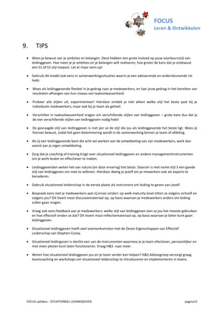 FOCUS
                                                                                      Leren & Ontwikkelen


9.     TIPS
  Wees je bewust van je ambities en belangen. Deze hebben een grote invloed op jouw voorkeursstijl van
   leidinggeven. Hoe meer je je ambities en je belangen wilt realiseren, hoe groter de kans dat je onbewust
   een S1 of S2 stijl toepast. Let er maar eens op!

  Gebruik dit model ook eens in samenwerkingssituaties waarin je een adviserende en ondersteunende rol
   hebt.

    Wees als leidinggevende flexibel in je gedrag naar je medewerkers, en laat jouw gedrag in het bereiken van
     resultaten afhangen van hun niveau van taakvolwassenheid.

    Probeer alle stijlen uit, experimenteer! Hierdoor ontdek je niet alleen welke stijl het beste past bij je
     individuele medewerkers, maar ook bij je team als geheel.

    Verschillen in taakvolwassenheid vragen om verschillende stijlen van leidinggeven – grote kans dus dat je
     de vier verschillende stijlen van leidinggeven nodig hebt!

    De gevraagde stijl van leidinggeven is niet per se de stijl die jou als leidinggevende het beste ligt. Wees je
     hiervan bewust, zodat het geen belemmering wordt in de samenwerking binnen je team of afdeling.

  Als jij een leidinggevende bent die echt wil werken aan de ontwikkeling van zijn medewerkers, werk dan
   vooral aan je eigen ontwikkeling.

  Zorg dat je coaching of training krijgt over situationeel leidinggeven en andere managementinstrumenten
   om je werk leuker en effectiever te maken.

  Leidinggevenden weten het van nature (en door ervaring) het beste. Daarom is met name stijl 3 een goede
   stijl van leidinggeven om mee te oefenen. Hierdoor dwing je jezelf om je mewerkers ook als experts te
   benaderen.

  Gebruik situationeel leiderschap in de eerste plaats als instrument om leiding te geven aan jezelf.

  Bespreek eens met je medewerkers wat zij ervan vinden: op welk maturity level zitten ze volgens zichzelf en
   volgens jou? Dit levert mooi discussiemateriaal op, op basis waarvan je medewerkers anders om leiding
   zullen gaan vragen.

  Vraag ook eens feedback aan je medewerkers: welke stijl van leidinggeven zien ze jou het meeste gebruiken
   en hoe effectief vinden ze dat? Dit levert mooi reflectiemateriaal op, op basis waarvan je beter kunt gaan
   leidinggeven.

  Situationeel leidinggeven heeft veel overeenkomsten met de Zeven Eigenschappen van Effectief
   Leiderschap van Stephen Covey.

  Situationeel leidingeven is slechts een van de instrumenten waarmee je je team efectiever, persoonlijker en
   met meer plezier kunt laten functioneren. Vraag H&S naar meer.

  Weten hoe situationeel leidinggeven jou en je team verder kan helpen? H&S Adviesgroep verzorgt graag
   teamcoaching en workshops om situationeel leiderschap te introduceren en implementeren in teams.




 FOCUS syllabus - SITUATIONEEL LEIDINGGEVEN                                                               pagina15
 