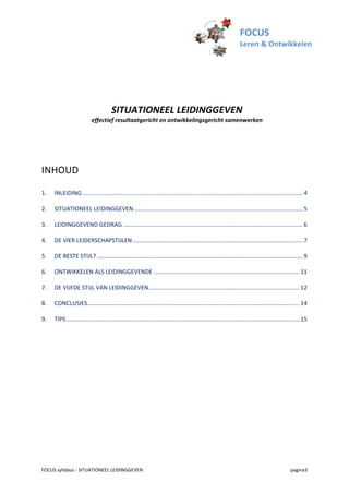 FOCUS
                                                                                                                    Leren & Ontwikkelen




                                       SITUATIONEEL LEIDINGGEVEN
                           effectief resultaatgericht en ontwikkelingsgericht samenwerken




INHOUD

1.   INLEIDING ........................................................................................................................................ 4

2.   SITUATIONEEL LEIDINGGEVEN ........................................................................................................ 5

3.   LEIDINGGEVEND GEDRAG ............................................................................................................... 6

4.   DE VIER LEIDERSCHAPSTIJLEN ......................................................................................................... 7

5.   DE BESTE STIJL? ............................................................................................................................... 9

6.   ONTWIKKELEN ALS LEIDINGGEVENDE .......................................................................................... 11

7.   DE VIJFDE STIJL VAN LEIDINGGEVEN ............................................................................................. 12

8.   CONCLUSIES................................................................................................................................... 14

9.   TIPS ................................................................................................................................................ 15




FOCUS syllabus - SITUATIONEEL LEIDINGGEVEN                                                                                                        pagina3
 