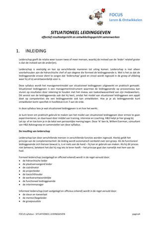 FOCUS
                                                                                      Leren & Ontwikkelen


                                SITUATIONEEL LEIDINGGEVEN
                      effectief resultaatgericht en ontwikkelingsgericht samenwerken



1.     INLEIDING
 Leiderschap geeft de relatie weer tussen twee of meer mensen, waarbij de invloed van de 'leider' relatief groter
 is dan de invloed van de ander(en).

 Leiderschap is veelzijdig en kan op verschillende manieren tot uiting komen. Leiderschap is niet alleen
 voorbehouden aan de hiërarchische chef of aan degene die formeel de leidinggevende is. Wel is het zo dat de
 leidinggevende ervoor dient te zorgen dat 'leiderschap' goed en zinvol wordt ingevuld in de groep of afdeling
 waar hij of zij verantwoordelijk voor is.

 Deze syllabus wordt het managementmodel van situationeel leidinggeven uitgewerkt en praktisch gemaakt.
 Situationeel leidinggeven is een managementinstrument waarmee de leidinggevende op procesniveau kan
 sturen op resultaten door rekening te houden met het niveau van taakvolwassenheid van zijn medewerkers.
 Dit vereist van de leidinggevende ook dat hij leert, omdat het model van situationeel leidinggeven een appèl
 doet op competenties die een leidinggevende ook kan ontwikkelen. Hoe je je als leidinggevende kunt
 ontwikkelen komt specifiek in hoofdstuk 6 en 7 aan de orde.

 In deze syllabus lees je wat situationeel leidinggeven is en hoe het werkt.

 Je kunt leren om praktisch gebruik te maken van het model van situationeel leidinggeven door ermee te gaan
 experimenteren, en daarnaast door middel van training, intervisie en coaching. H&S helpt je hier graag bij.
 Let op: af en toe kom je in de tekst een persoonlijke mening tegen. Deze ‘ik’ ben ik, Willem Ezerman, consultant
 van H&S Adviesgroep en samensteller van deze sylllabus.

 De invulling van leiderschap

 Leiderschap kan door verschillende mensen in verschillende functies worden ingevuld. Hierbij geldt het
 principe van de complementariteit: de leiding wordt automatisch verdeeld over een groep. Als de functioneel
 leidinggevende zich hiervan bewust is, is er niets aan de hand – hij kan er gebruik van maken. Als hij dit proces
 niet beheerst, betekent het dat hij nog iets te leren heeft – het principe gaat dan namelijk met hem aan de
 haal.

 Formeel leiderschap (vastgelegd en officieel erkend) wordt in de regel vervuld door:
  de hiërarchische leider
  de plaatsvervangend leider
  de coördinator
  de projectleider
  de toezichthouder
  de werkverantwoordelijke
  de functioneel leidinggevende
  de interimmanager

 Informeel leiderschap (niet vastgelegd en officieus erkend) wordt in de regel vervuld door:
  de steun en toeverlaat
  de mentor/begeleider
  de groepsoudste



 FOCUS syllabus - SITUATIONEEL LEIDINGGEVEN                                                                 pagina4
 