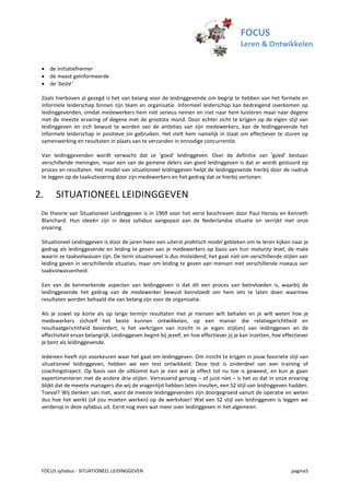 FOCUS
                                                                                         Leren & Ontwikkelen

  de initiatiefnemer
  de meest geïnformeerde
  de 'beste'

 Zoals hierboven al gezegd is het van belang voor de leidinggevende om begrip te hebben van het formele en
 informele leiderschap binnen zijn team en organisatie. Informeel leiderschap kan bedreigend overkomen op
 leidinggevenden, omdat medewerkers hem niet serieus nemen en niet naar hem luisteren maar naar degene
 met de meeste ervaring of degene met de grootste mond. Door echter zicht te krijgen op de eigen stijl van
 leidinggeven en zich bewust te worden van de ambities van zijn medewerkers, kan de leidinggevende het
 informele leiderschap in positieve zin gebruiken. Het stelt hem namelijk in staat om effectiever te sturen op
 samenwerking en resultaten in plaats van te verzanden in onnodige concurrentie.

 Van leidinggevenden wordt verwacht dat ze ‘goed’ leidinggeven. Over de definitie van ‘goed’ bestaan
 verschillende meningen, maar een van de gemene delers van goed leidinggeven is dat er wordt gestuurd op
 proces en resultaten. Het model van situationeel leidinggeven helpt de leidinggevende hierbij door de nadruk
 te leggen op de taakuitvoering door zijn medewerkers en het gedrag dat ze hierbij vertonen.


2.     SITUATIONEEL LEIDINGGEVEN
 De theorie van Situationeel Leidinggeven is in 1969 voor het eerst beschreven door Paul Hersey en Kenneth
 Blanchard. Hun ideeën zijn in deze syllabus aangepast aan de Nederlandse situatie en verrijkt met onze
 ervaring.

 Situationeel Leidinggeven is door de jaren heen een uiterst praktisch model gebleken om te leren kijken naar je
 gedrag als leidinggevende en leiding te geven aan je medewerkers op basis van hun maturity level, de mate
 waarin ze taakvolwassen zijn. De term situationeel is dus misleidend; het gaat niet om verschillende stijlen van
 leiding geven in verschillende situaties, maar om leiding te geven aan mensen met verschillende niveaus van
 taakvolwassenheid.

 Een van de kenmerkende aspecten van leidinggeven is dat dit een proces van beïnvloeden is, waarbij de
 leidinggevende het gedrag van de medewerker bewust beinvloedt om hem iets te laten doen waarmee
 resultaten worden behaald die van belang zijn voor de organisatie.

 Als je zowel op korte als op lange termijn resultaten met je mensen wilt behalen en je wilt weten hoe je
 medewerkers zichzelf het beste kunnen ontwikkelen, op een manier die relatiegerichtheid en
 resultaatgerichtheid bevordert, is het verkrijgen van inzicht in je eigen stijl(en) van leidinggeven en de
 effectiviteit ervan belangrijk. Leidinggeven begint bij jezelf, en hoe effectiever jij je kan inzetten, hoe effectiever
 je bent als leidinggevende.

 Iedereen heeft zijn voorkeuren waar het gaat om leidinggeven. Om inzicht te krijgen in jouw favoriete stijl van
 situationeel leidinggeven, hebben we een test ontwikkeld. Deze test is onderdeel van een training of
 coachingstraject. Op basis van de uitkomst kun je zien wat je effect tot nu toe is geweest, en kun je gaan
 expertimenteren met de andere drie stijlen. Verrassend genoeg – of juist niet – is het zo dat in onze ervaring
 blijkt dat de meeste managers die wij de vragenlijst hebben laten invullen, een S2 stijl van leidinggeven hadden.
 Toeval? Wij denken van niet, want de meeste leidinggevenden zijn doorgegroeid vanuit de operatie en weten
 dus hoe het werkt (of zou moeten werken) op de werkvloer! Wat een S2 stijl van leidinggeven is leggen we
 verderop in deze syllabus uit. Eerst nog even wat meer over leidinggeven in het algemeen.




 FOCUS syllabus - SITUATIONEEL LEIDINGGEVEN                                                                     pagina5
 