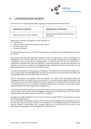 FOCUS
                                                                                      Leren & Ontwikkelen


3.     LEIDINGGEVEND GEDRAG
 Als mensen het over leiderschapstijl hadden, werden jarenlang twee extremen onderscheiden:


     AUTOCRATISCH / DIRECTIEF                             DEMOCRATISCH / PARTICIPATIEF


                                                          Gebaseerd op persoonlijke invloed, betrekken
     Gebaseerd op macht, positie, autoriteit.
                                                          van anderen.


 Mensen die de directieve stijl toejuichen, deden uitspraken als:
  'No Nonsense'
  'Inspraak zonder inzicht leidt tot uitspraak zonder uitzicht'
  'De andere kant is soft'
  ‘Ik weet het het beste’

 De democratische kant vond van zichzelf dat zij gevoel voor verhoudingen had en kwalificeerde autoritair als
 bot en hard.

 Nog steeds worden deze twee hoofdstijlen herkend in leiders van organisaties: ze zijn of resultaatgericht of
 relatiegericht. En ze wisselen elkaar vaak ook af. Als er een periode is geweest waarin bezuinigingen en
 reorganisatie nodig was (waarbij een resultaatgerichte no-nonsense leider aan het roer stond) komt er
 automatisch een periode waarin alles weer beter gaat, ontspanning ontstaat en ook weer meer behoefte is aan
 aandacht voor de mens – waardoor een relatiegerichte leider zijn plaats kan innemen. Topmanagers zijn ook
 jarenlang getraind om of de ene of de andere stijl te hanteren.

 Uit onderzoek bleek echter dat het gedrag van leidinggeven in de praktijk niet zo gemakkelijk te vangen was in
 een zo simpel model en dat leidinggevenden niet alleen een autocratische of democratische stijl hadden. Ook
 werd duidelijk dat één stijl niet de beste was in alle situaties!

 Toen er eens gewoon naar gekeken werd wat managers nou deden, bleek dat bepaald gedrag van
 leidinggevenden met name gericht was op het realiseren van concrete klussen (taakgericht gedrag), terwijl
 andere acties veel meer te maken hadden met het ervoor zorgen dat de onderlinge relaties goed waren en dat
 de medewerkers het naar hun zin hadden (mensgericht gedrag). Maar ook kwam het voor dat managers
 gedrag vertoonden dat zowel taakgericht als mensgericht was.

 En op deze bevindingen ontwikkelden Hersey en Blanchard hun model van Situationeel Leidinggeven. Intussen
 heb ik uit eigen ervaring nog een stijl van leidinggeven ontdekt die ik de ondernemersstijl noem. Dit zou de S5
 stijl genoemd kunnen worden. Hierover lees je meer in hoofdstuk 7.

 Zij hebben een model ontwikkeld met op de ene as de mate van taakgerichtheid en op de andere as de mate
 van relatie/mensgerichtheid.
 De vier combinaties die dit oplevert, schetsen vier verschilende leiderschapstijlen. Wat in de praktijk bleek, was
 dat deze stijlen allen een functie vervulden in het ontwikkelen van de taakvolwassenheid van medewerkers.
 Hierover verderop in deze syllabus meer. Hieronder volgt eerst het overzicht met de vier stijlen en een
 toelichting op de gedragingen van de leidinggevende en de medewerker.




 FOCUS syllabus - SITUATIONEEL LEIDINGGEVEN                                                                pagina6
 