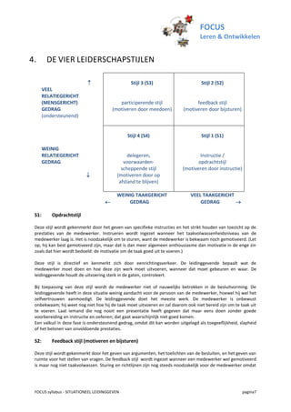 FOCUS
                                                                                   Leren & Ontwikkelen


4.       DE VIER LEIDERSCHAPSTIJLEN

                                               Stijl 3 (S3)                       Stijl 2 (S2)
       VEEL
       RELATIEGERICHT
       (MENSGERICHT)                       participerende stijl                 feedback stijl
       GEDRAG                           (motiveren door meedoen)          (motiveren door bijsturen)
       (ondersteunend)


                                               Stijl 4 (S4)                        Stijl 1 (S1)

       WEINIG
       RELATIEGERICHT                          delegeren,                         Instructie /
       GEDRAG                                voorwaarden-                        opdrachtstijl
                                            scheppende stijl              (motiveren door instructie)
                                         (motiveren door op
                                           afstand te blijven)

                                         WEINIG TAAKGERICHT                   VEEL TAAKGERICHT
                                            GEDRAG                               GEDRAG       

 S1:       Opdrachtstijl

 Deze stijl wordt gekenmerkt door het geven van specifieke instructies en het strikt houden van toezicht op de
 prestaties van de medewerker. Instrueren wordt ingezet wanneer het taakvolwassenheidsniveau van de
 medewerker laag is. Het is noodzakelijk om te sturen, want de medewerker is bekwaam noch gemotiveerd. (Let
 op, hij kan best gemotiveerd zijn, maar dat is dan meer algemeen enthousiasme dan motivatie in de enge zin
 zoals dat hier wordt bedoeld: de motivatie om de taak goed uit te voeren.)

 Deze stijl is directief en kenmerkt zich door eenrichtingsverkeer. De leidinggevende bepaalt wat de
 medewerker moet doen en hoe deze zijn werk moet uitvoeren, wanneer dat moet gebeuren en waar. De
 leidinggevende houdt de uitvoering sterk in de gaten, controleert.

 Bij toepassing van deze stijl wordt de medewerker niet of nauwelijks betrokken in de besluitvorming. De
 leidinggevende heeft in deze situatie weinig aandacht voor de persoon van de medewerker, hoewel hij wel het
 zelfvertrouwen aanmoedigt. De leidinggevende doet het meeste werk. De medewerker is onbewust
 onbekwaam; hij weet nog niet hoe hij de taak moet uitvoeren en zal daarom ook niet bereid zijn om te taak uit
 te voeren. Laat iemand die nog nooit een presentatie heeft gegeven dat maar eens doen zonder goede
 voorbereiding en instructie en oefenen; dat gaat waarschijnlijk niet goed komen.
 Een valkuil in deze fase is ondersteunend gedrag, omdat dit kan worden uitgelegd als toegeeflijkheid, slapheid
 of het belonen van onvoldoende prestaties.

 S2:       Feedback stijl (motiveren en bijsturen)

 Deze stijl wordt gekenmerkt door het geven van argumenten, het toelichten van de besluiten, en het geven van
 ruimte voor het stellen van vragen. De feedback stijl wordt ingezet wanneer een medewerker wel gemotiveerd
 is maar nog niet taakvolwassen. Sturing en richtlijnen zijn nog steeds noodzakelijk voor de medewerker omdat




 FOCUS syllabus - SITUATIONEEL LEIDINGGEVEN                                                             pagina7
 