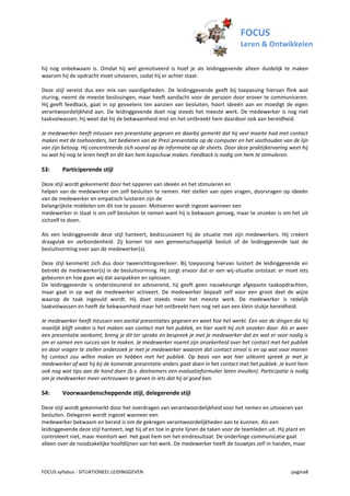 FOCUS
                                                                                      Leren & Ontwikkelen

hij nog onbekwaam is. Omdat hij wel gemotiveerd is hoef je als leidinggevende alleen duidelijk te maken
waarom hij de opdracht moet uitvoeren, zodat hij er achter staat.

Deze stijl vereist dus een mix van vaardigeheden. De leidinggevende geeft bij toepassing hiervan flink wat
sturing, neemt de meeste beslissingen, maar heeft aandacht voor de persoon door erover te communiceren.
Hij geeft feedback, gaat in op gevoelens ten aanzien van besluiten, hoort ideeën aan en moedigt de eigen
verantwoordelijkheid aan. De leidinggevende doet nog steeds het meeste werk. De medewerker is nog niet
taakvolwassen; hij weet dat hij de bekwaamheid mist en het ontbreekt hem daardoor ook aan bereidheid.

Je medewerker heeft intussen een presentatie gegeven en daarbij gemerkt dat hij veel moeite had met contact
maken met de toehoorders, het bedienen van de Prezi presentatie op de computer en het vasthouden van de lijn
van zijn betoog. Hij concentreerde zich vooral op de informatie op de sheets. Door deze praktijkervaring weet hij
nu wat hij nog te leren heeft en dit kan hem kopschuw maken. Feedback is nodig om hem te stimuleren.

S3:      Participerende stijl

Deze stijl wordt gekenmerkt door het opperen van ideeën en het stimuleren en
helpen van de medewerker om zelf besluiten te nemen. Het stellen van open vragen, doorvragen op ideeën
van de medewerker en empatisch luisteren zijn de
belangrijkste middelen om dit toe te passen. Motiveren wordt ingezet wanneer een
medewerker in staat is om zelf besluiten te nemen want hij is bekwaam genoeg, maar te onzeker is om het uit
zichzelf te doen.

Als een leidinggevende deze stijl hanteert, bediscussieert hij de situatie met zijn medewerkers. Hij creëert
draagvlak en verbondenheid. Zij komen tot een gemeenschappelijk besluit of de leidinggevende laat de
besluitvorming over aan de medewerker(s).

Deze stijl kenmerkt zich dus door tweerichtingsverkeer. Bij toepassing hiervan luistert de leidinggevende en
betrekt de medewerker(s) in de besluitvorming. Hij zorgt ervoor dat er een wij-situatie ontstaat: er moet iets
gebeuren en hoe gaan wij dat aanpakken en oplossen.
De leidinggevende is ondersteunend en adviserend, hij geeft geen nauwkeurige afgepaste taakopdrachten,
maar gaat in op wat de medewerker activeert. De medewerker bepaalt zelf voor een groot deel de wijze
waarop de taak ingevuld wordt. Hij doet steeds meer het meeste werk. De medewerker is redelijk
taakvolwassen en heeft de bekwaamheid maar het ontbreekt hem nog net aan een klein stukje bereidheid.

Je medewerker heeft intussen een aantal presentaties gegeven en weet hoe het werkt. Een van de dingen die hij
moeilijk blijft vinden is het maken van contact met het publiek, en hier voelt hij zich onzeker door. Als er weer
een presentatie aankomt, breng je dit ter sprake en bespreek je met je medewerker dat en wat er voor nodig is
om er samen een succes van te maken. Je medewerker noemt zijn onzekerheid over het contact met het publiek
en door vragen te stellen onderzoek je met je medewerker waarom dat contact zinvol is en op wat voor manier
hij contact zou willen maken en hebben met het publiek. Op basis van wat hier uitkomt spreek je met je
medewerker af wat hij bij de komende presentatie anders gaat doen in het contact met het publiek. Je kunt hem
ook nog wat tips aan de hand doen (b.v. deelnemers een evaluatieformulier laten invullen). Participatie is nodig
om je medewerker meer vertrouwen te geven in iets dat hij al goed kan.

S4:      Voorwaardenscheppende stijl, delegerende stijl

Deze stijl wordt gekenmerkt door het overdragen van verantwoordelijkheid voor het nemen en uitvoeren van
besluiten. Delegeren wordt ingezet wanneer een
medewerker bekwaam en bereid is om de gekregen verantwoordelijkheden aan te kunnen. Als een
leidinggevende deze stijl hanteert, legt hij af en toe in grote lijnen de taken voor de teamleden uit. Hij plant en
controleert niet, maar monitort wel. Het gaat hem om het eindresultaat. De onderlinge communicatie gaat
alleen over de noodzakelijke hoofdlijnen van het werk. De medewerker heeft de touwtjes zelf in handen, maar



FOCUS syllabus - SITUATIONEEL LEIDINGGEVEN                                                                  pagina8
 