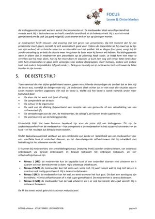 FOCUS
                                                                                   Leren & Ontwikkelen

 de leidinggevende spreekt wel een aantal checkmomenten af. De medewerker doet vanzelfsprekend het
 meeste werk. Hij is taakvolwassen en heeft zowel de bereidheid als de bekwaamheid. Hij is van intirnsiek
 gemotiveerd om de taak (zo goed mogelijk) uit te voeren en kan dat op zijn eigen manier.

 Je medewerker heeft intussen veel ervaring met het geven van presentaties. Op het moment dat hij een
 presentatie moet geven, bereidt hij zich automatisch goed voor. Tijdens de presentatie let hij zowel op de lijn
 van zijn verhaal, de technische aspecten en interaktie met het publiek. Als er dingen fout gaan, vangt hij dit
 zonder aarzeling op en leidt de situatie weer terug naar de baan waar hij hem in wil hebben. Als leidinggevende
 weet je alleen dat je medewerker een presentatie op de planning heeft staan. Je hoeft hem niet meer te
 vertellen wat hij moet doen, hoe hij het moet doen en waarom. Je kunt hem nog wel verder laten leren door
 hem hem presentaties te gaan laten verzorgen voor andere doelgroepen, meer mensen,, andere een andere
 taal, met andere hulpmiddelen (of juist zonder)… Delegeren is nodig om je medewerker het vertrouwen te laten
 houden in zijn kunnen.


5.       DE BESTE STIJL?
 Toen eenmaal die vier stijlen gedefinieerd waren, gaven verschillende deskundigen als oordeel dat er één stijl
 de beste was, namelijk de delegerende stijl. Uit onderzoek bleek echter dat er niet voor alle situaties waarin
 taken moeten worden uitgevoerd één stijl de beste is. Welke stijl het beste is wordt namelijk onder meer
 beïnvloed door:
     De eisen die het werk stelt (snel of lastig);
     De complexiteit van de taak;
     De cultuur in de organisatie;
     De aard van de afdeling (bijvoorbeeld een receptie van een gemeente of een salesafdeling van een
      softwarebedrijf);
     De verwachtingen van de chef, de medewerker, de collega’s, de klanten en de superieuren;
     De voorkeursstijl van de leidinggevende;

 Uiteindelijk blijkt dat twee factoren bepalend zijn voor de juiste stijl van leidinggeven. Dit zijn de
 taakvolwassenheid van de medewerker – hoe competent is de medewerker in het succesvol uitvoeren van de
 taak – en het resultaat dat behaald moet worden.

 Onder taakvolwasssenheid verstaan we een combinatie van kunde en bereidheid van een medewerker voor
 een specifieke taak of onderdeel daarvan, en het daaruitvolgende zelfvertrouwen dat hij ontwikkelt met
 betrekking tot het uitvoeren van de taak.

 Er kunnen bij medewerkers vier ontwikkelingsniveaus (maturity levels) worden onderscheiden, van onbewust
 onbekwaam via bewust onbekwaam en bewust bekwaam tot onbewust bekwaam. De vier
 ontwikkelingsniveaus zijn:

        Niveau 1 (M1): de medewerker kan de bepaalde taak of een onderdeel daarvan niet uitvoeren en is
         daarom ook niet bereid om het te doen. Hij is onbewust onbekwaam.
        Niveau 2 (M2): de medewerker kan het soms wel, soms niet. Hij weet vooral wat hij nog niet kan en is
         daardoor ook matig gemotiveerd. Hij is bewust onbekwaam.
        Niveau 3 (M3): de medewerker kan het wel, en weet wanneer het fout gaat. Dit doet een aanslag op zijn
         bereidheid. Hij mist zelfvertrouwen of is niet super gemotiveerd. De medewerker is bewust bekwaam.
        Niveau 4 (M4): de medewerker kan de taak uitvoeren en is er ook toe bereid; alles gaat vanzelf. Hij is
         onbewust bekwaam.

 De M die steeds wordt gebruikt staat voor maturity level.




 FOCUS syllabus - SITUATIONEEL LEIDINGGEVEN                                                             pagina9
 