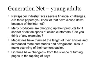Generation Net – young adults
• Newspaper industry faces severe financial challenges.
Are there papers you know of that have closed down
because of the internet?
• Many producers are chopping up their products to fit
shorter attention spans of online customers. Can you
think of any examples?
• Magazines have trimmed the length of their articles and
introduced more summaries and navigational aids to
make scanning of their content easier.
• Libraries have changed – from the silence of turning
pages to the tapping of keys

 