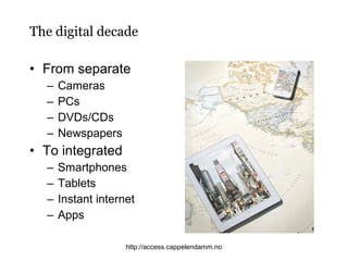 The digital decade
• From separate
–
–
–
–

Cameras
PCs
DVDs/CDs
Newspapers

• To integrated
–
–
–
–

Smartphones
Tablets
Instant internet
Apps
http://access.cappelendamm.no

 