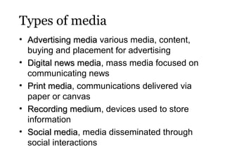 Types of media
• Advertising media various media, content,
buying and placement for advertising
• Digital news media, mass media focused on
media
communicating news
• Print media, communications delivered via
media
paper or canvas
• Recording medium, devices used to store
medium
information
• Social media, media disseminated through
media
social interactions

 