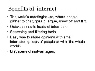 Benefits of internet
• The world’s meetinghouse, where people
gather to chat, gossip, argue, show off and flirt.
• Quick access to loads of information,
• Searching and filtering tools,
• Easy way to share opinions with small
interested groups of people or with “the whole
world”• List some disadvantages;

 