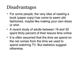 Disadvantages
• For some people, the very idea of reading a
book (paper copy) has come to seem oldfashioned, maybe like making your own dress
or shirt.
• A recent study of adults between 18 and 30
spent thirty percent of their leisure time online
• It is often assumed that the time we spend on
the net comes from the time we used to
spend watching TV. But statistics suggest
otherwise.

 