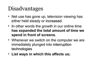Disadvantages
• Net use has gone up, television viewing has
either held steady or increased.
increased
• In other words the growth in our online time
has expanded the total amount of time we
spend in front of screens.
• Whenever we switch on the computer we are
immediately plunged into interruption
technologies
• List ways in which this affects us;

 