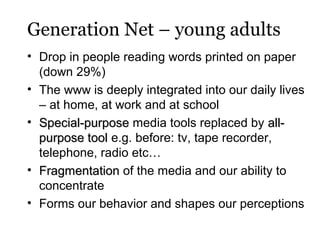 Generation Net – young adults
• Drop in people reading words printed on paper
(down 29%)
• The www is deeply integrated into our daily lives
– at home, at work and at school
• Special-purpose media tools replaced by allpurpose tool e.g. before: tv, tape recorder,
telephone, radio etc…
• Fragmentation of the media and our ability to
concentrate
• Forms our behavior and shapes our perceptions

 