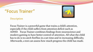 “Focus Trainer”
Description
Focus Trainer is a powerful game that trains a child’s attention,
especially if the child suffers from attention deficit such as
ADHD. Focus Trainer combines findings from neuroscience and
modern gaming to have better control of attention. All what the child
has to do is to catch fireflies in a set time and in increasing difficulty.
Afterwards, a test can assess how much progress the child has made.
 