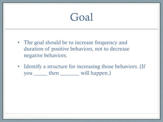 Goal
•  The goal should be to increase frequency and
duration of positive behaviors, not to decrease
negative behaviors.
•  Identify a structure for increasing those behaviors. (If
you _____ then _______ will happen.)

 