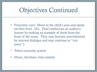 Objectives Continued
•  Proximity cues: Move to the child’s area and speak
on their level. (Ex. Don’t embarrass an auditory
learner by making an example of them from the
front of the room. They may become overwhelmed
by internal dialogue and may continue to “run
away.”)
•  Token economy system
•  Music, furniture, time outside.

 
