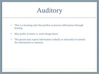 Auditory
• 

This is a learning style that prefers to process information through
hearing.

• 

May prefer to listen vs. write things down.

• 

The person may repeat information verbally or internally to commit
the information to memory.

 