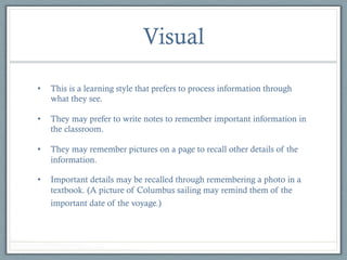 Visual
• 

This is a learning style that prefers to process information through
what they see.

• 

They may prefer to write notes to remember important information in
the classroom.

• 

They may remember pictures on a page to recall other details of the
information.

• 

Important details may be recalled through remembering a photo in a
textbook. (A picture of Columbus sailing may remind them of the
important date of the voyage.)

 