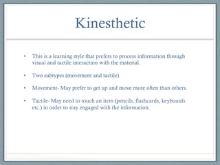 Kinesthetic
• 

This is a learning style that prefers to process information through
visual and tactile interaction with the material.

• 

Two subtypes (movement and tactile)

• 

Movement- May prefer to get up and move more often than others.

• 

Tactile- May need to touch an item (pencils, flashcards, keyboards
etc.) in order to stay engaged with the information.

 