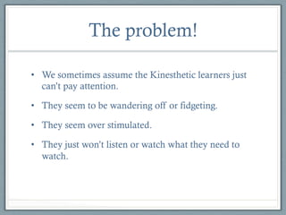 The problem!
•  We sometimes assume the Kinesthetic learners just
can’t pay attention.
•  They seem to be wandering off or fidgeting.
•  They seem over stimulated.
•  They just won’t listen or watch what they need to
watch.

 