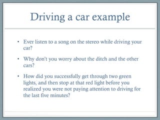 Driving a car example
•  Ever listen to a song on the stereo while driving your
car?
•  Why don’t you worry about the ditch and the other
cars?
•  How did you successfully get through two green
lights, and then stop at that red light before you
realized you were not paying attention to driving for
the last five minutes?

 