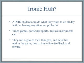 Ironic Huh?
•  ADHD students can do what they want to do all day
without having any attention problems.
•  Video games, particular sports, musical instruments
etc.
•  They can organize their thoughts, and activities
within the game, due to immediate feedback and
reward.

 