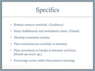 Specifics
•  Reduce sensory overload. (Auditory)
•  Keep chalkboards and worksheets clean. (Visual)
•  Develop consistent routine.
•  Plan transitions (as carefully as lessons).
•  Plan movement or breaks in between activities.
(Heads up seven up.)
•  Encourage active rather than passive learning.

 