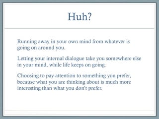 Huh?
Running away in your own mind from whatever is
going on around you.
Letting your internal dialogue take you somewhere else
in your mind, while life keeps on going.
Choosing to pay attention to something you prefer,
because what you are thinking about is much more
interesting than what you don’t prefer.

 
