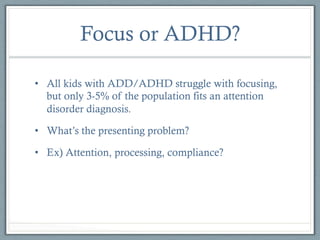 Focus or ADHD?
•  All kids with ADD/ADHD struggle with focusing,
but only 3-5% of the population fits an attention
disorder diagnosis.
•  What’s the presenting problem?
•  Ex) Attention, processing, compliance?

 