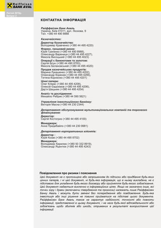 Август 2018р.
Випуск 3
8
Райффайзен Банк Аваль
Україна, Київ 01011, вул. Лєскова, 9
Тел. +380 44 490 8888
Казначейство:
Директор Казначейства:
Володимир Кравченко (+380 44 495 4220)
Форекс, грошовий ринок:
Юрій Гриненко (+380 44 490 8988),
Олександр Варениця (+380 44 495 4227),
Микола Висоцький (+380 44 495 4023)
Операції с банкнотами та золотом:
Сергій Бігун (+380 44 490 8783),
Микола Бєлановський (+380 44 495 4020)
Продаж казначейських продуктів:
Марина Лукашенко (+380 44 495 4202),
Олександр Коренєв (+380 44 495 4295),
Тетяна Корнієнко (+380 44 495 4201)
Цінні папери:
Олег Клімас (+380 44 495 4208),
Олексій Євдокімов (+380 44 495 4206),
Дар’я Шацьких (+380 44 495 4204)
Аналіз та дослідження:
Михайло Ребрик (+380 44 590 5621)
Управління інвестиційного банкінгу:
Вікторія Масна (+380 44 230 2344)
Департамент обслуговування мультинаціональних компаній та торгового
фінансування:
Директор:
Сергій Костогриз (+380 44 495 4100)
Менеджери:
Анна Придибайло (+380 44 230 9981)
Департамент корпоративних клієнтів:
Директор :
Юрій Козак (+380 44 490 8702)
Менеджери:
Володимир Кирилюк (+380 50 332 8919),
Олександр Яцентюк (+380 44 495 4243)
Цей документ не є пропозицією або запрошенням до підписки або придбання будь-яких
цінних паперів, і ні цей документ, ні будь-яка інформація, що в ньому викладена, не є
підставою для укладення будь-якого договору або прийняття будь-якого зобов'язання.
Цей документ надається виключно в інформаційних цілях. Якщо не зазначено інше, всі
точки зору і думки (включаючи твердження та прогнози) належать лише Райффайзен
Банку Аваль і можуть бути змінені без попередження або повідомлення. Будь-яка
інвестиція або інші рішення не повинні прийматися на підставі цього документа.
Райффайзен Банк Аваль також не гарантує надійності, точності або повноти
інформації, представленої в цьому документі, і не несе будь-якої відповідальності або
зобов'язань щодо збитків або шкоди, отриманих в результаті використання цієї
інформації.
Повідомлення про ризики і пояснення
КОНТАКТНА ІНФОРМАЦІЯ
Лютий 2019р.
Випуск 2
 