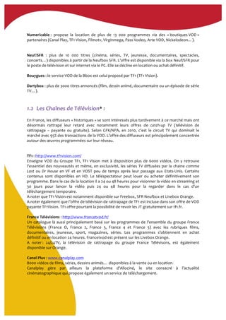  
Numericable	
  :	
   propose	
   la	
   location	
   de	
   plus	
   de	
   13	
   000	
   programmes	
   via	
   des	
   «	
  boutiques	
  VOD	
  »	
  
partenaires	
  (Canal	
  Play,	
  TF1	
  Vision,	
  Filmotv,	
  Virginmega,	
  Pass	
  Vodeo,	
  Arte	
  VOD,	
  Nickelodeon…).	
  	
  
	
  
	
  
Neuf/SFR	
   :	
   plus	
   de	
   10	
   000	
   titres	
   (cinéma,	
   séries,	
   TV,	
   jeunesse,	
   documentaires,	
   spectacles,	
  
concerts…)	
  disponibles	
  à	
  partir	
  de	
  la	
  Neufbox	
  SFR.	
  L’offre	
  est	
  disponible	
  via	
  la	
  box	
  Neuf/SFR	
  pour	
  
le	
  poste	
  de	
  télévision	
  et	
  sur	
  internet	
  via	
  le	
  PC.	
  Elle	
  se	
  décline	
  en	
  location	
  ou	
  achat	
  définitif.	
  
	
  
Bouygues	
  :	
  le	
  service	
  VOD	
  de	
  la	
  Bbox	
  est	
  celui	
  proposé	
  par	
  TF1	
  (TF1	
  Vision).	
  
	
  
Dartybox	
  :	
  plus	
  de	
  3000	
  titres	
  annoncés	
  (film,	
  dessin	
  animé,	
  documentaire	
  ou	
  un	
  épisode	
  de	
  série	
  
TV…).	
  	
  
	
  
	
  
1.2..Les	
  Chaînes	
  de	
  Télévision*	
  :	
  
	
  
En	
  France,	
  les	
  diffuseurs	
  «	
  historiques	
  »	
  se	
  sont	
  intéressés	
  plus	
  tardivement	
  à	
  ce	
  marché	
  mais	
  ont	
  
désormais	
   rattrapé	
   leur	
   retard	
   avec	
   notamment	
   leurs	
   offres	
   de	
   catch-­‐up	
   TV	
   (télévision	
   de	
  
rattrapage	
   –	
   payante	
   ou	
   gratuite).	
   Selon	
   GFK/NPA,	
   en	
   2010,	
   c’est	
   le	
   circuit	
   TV	
   qui	
   dominait	
   le	
  
marché	
  avec	
  95%	
  des	
  transactions	
  de	
  la	
  VOD.	
  L’offre	
  des	
  diffuseurs	
  est	
  principalement	
  concentrée	
  
autour	
  des	
  œuvres	
  programmées	
  sur	
  leur	
  réseau.	
  
	
  
	
  
TF1	
  :	
  http://www.tf1vision.com/	
  	
  
Enseigne	
  VOD	
  du	
  Groupe	
  TF1,	
  TF1	
  Vision	
  met	
  à	
  disposition	
  plus	
  de	
  6000	
  vidéos.	
  On	
  y	
  retrouve	
  
l’essentiel	
  des	
  nouveautés	
  et	
  même,	
  en	
  exclusivité,	
  les	
  séries	
  TV	
  diffusées	
  par	
  la	
  chaine	
  comme	
  
Lost	
   ou	
   Dr	
   House	
   en	
   VF	
   et	
   en	
   VOST	
   peu	
   de	
   temps	
   après	
   leur	
   passage	
   aux	
   Etats-­‐Unis.	
   Certains	
  
contenus	
   sont	
   disponibles	
   en	
   HD.	
   Le	
   téléspectateur	
   peut	
   louer	
   ou	
   acheter	
   définitivement	
   son	
  
programme.	
  Dans	
  le	
  cas	
  de	
  la	
  location	
  il	
  a	
  24	
  ou	
  48	
  heures	
  pour	
  visionner	
  la	
  vidéo	
  en	
  streaming	
  et	
  
30	
   jours	
   pour	
   lancer	
   la	
   vidéo	
   puis	
   24	
   ou	
   48	
   heures	
   pour	
   la	
   regarder	
   dans	
   le	
   cas	
   d’un	
  
téléchargement	
  temporaire.	
  
A	
  noter	
  que	
  TF1	
  Vision	
  est	
  notamment	
  disponible	
  sur	
  Freebox,	
  SFR	
  Neufbox	
  et	
  Livebox	
  Orange.	
  	
  
A	
  noter	
  également	
  que	
  l’offre	
  de	
  télévision	
  de	
  rattrapage	
  de	
  TF1	
  est	
  incluse	
  dans	
  son	
  offre	
  de	
  VOD	
  
payante	
  TF1Vision.	
  TF1	
  offre	
  pourtant	
  la	
  possibilité	
  de	
  revoir	
  les	
  JT	
  gratuitement	
  sur	
  tf1.fr.	
  
	
  
France	
  Télévisions	
  :	
  http://www.francetvod.fr/	
  
Un	
  catalogue	
  là	
  aussi	
  principalement	
  basé	
  sur	
  les	
  programmes	
  de	
  l’ensemble	
  du	
  groupe	
  France	
  
Télévisions	
   (France	
   O,	
   France	
   2,	
   France	
   3,	
   France	
   4	
   et	
   France	
   5)	
   avec	
   les	
   rubriques	
   films,	
  
documentaires,	
   jeunesse,	
   sport,	
   magazines,	
   séries.	
   Les	
   programmes	
   s’obtiennent	
   en	
   achat	
  
définitif	
  ou	
  en	
  location	
  24	
  heures.	
  Francetvod	
  est	
  présent	
  sur	
  les	
  Livebox	
  Orange.	
  
A	
   noter	
  :	
   24/24TV,	
   la	
   télévision	
   de	
   rattrapage	
   du	
   groupe	
   France	
   Télévisons,	
   est	
   également	
  
disponible	
  sur	
  Orange.	
  
	
  
Canal	
  Plus	
  :	
  www.canalplay.com	
  	
  
8000	
  vidéos	
  de	
  films,	
  séries,	
  dessins	
  animés…	
  disponibles	
  à	
  la	
  vente	
  ou	
  en	
  location.	
  	
  
Canalplay	
   gère	
   par	
   ailleurs	
   la	
   plateforme	
   d’Allociné,	
   le	
   site	
   consacré	
   à	
   l’actualité	
  
cinématographique	
  qui	
  propose	
  également	
  un	
  service	
  de	
  téléchargement.	
  	
  
	
  
 