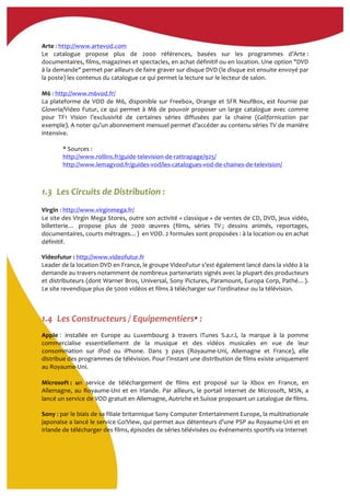 Arte	
  :	
  http://www.artevod.com	
  	
  
Le	
   catalogue	
   propose	
   plus	
   de	
   2000	
   références,	
   basées	
   sur	
   les	
   programmes	
   d’Arte	
  :	
  
documentaires,	
  films,	
  magazines	
  et	
  spectacles,	
  en	
  achat	
  définitif	
  ou	
  en	
  location.	
  Une	
  option	
  "DVD	
  
à	
  la	
  demande"	
  permet	
  par	
  ailleurs	
  de	
  faire	
  graver	
  sur	
  disque	
  DVD	
  (le	
  disque	
  est	
  ensuite	
  envoyé	
  par	
  
la	
  poste)	
  les	
  contenus	
  du	
  catalogue	
  ce	
  qui	
  permet	
  la	
  lecture	
  sur	
  le	
  lecteur	
  de	
  salon.	
  	
  
	
  
M6	
  :	
  http://www.m6vod.fr/	
  	
  
La	
  plateforme	
  de	
  VOD	
  de	
  M6,	
  disponible	
  sur	
  Freebox,	
  Orange	
  et	
  SFR	
  NeufBox,	
  est	
  fournie	
  par	
  
Glowria/Video	
  Futur,	
  ce	
  qui	
  permet	
  à	
  M6	
  de	
  pouvoir	
  proposer	
  un	
  large	
  catalogue	
  avec	
  comme	
  
pour	
   TF1	
   Vision	
   l’exclusivité	
   de	
   certaines	
   séries	
   diffusées	
   par	
   la	
   chaine	
   (Californication	
   par	
  
exemple).	
  A	
  noter	
  qu’un	
  abonnement	
  mensuel	
  permet	
  d’accéder	
  au	
  contenu	
  séries	
  TV	
  de	
  manière	
  
intensive.	
  
	
  
*	
  Sources	
  :	
  	
  
http://www.rollins.fr/guide-­‐television-­‐de-­‐rattrapage/925/	
  
http://www.lemagvod.fr/guides-­‐vod/les-­‐catalogues-­‐vod-­‐de-­‐chaines-­‐de-­‐television/	
  	
  
	
  
	
  
1.3..Les	
  Circuits	
  de	
  Distribution	
  :	
  
	
  
Virgin	
  :	
  http://www.virginmega.fr/	
  
Le	
  site	
  des	
  Virgin	
  Mega	
  Stores,	
  outre	
  son	
  activité	
  «	
  classique	
  »	
  de	
  ventes	
  de	
  CD,	
  DVD,	
  jeux	
  vidéo,	
  
billetterie…	
   propose	
   plus	
   de	
   7000	
   œuvres	
   (films,	
   séries	
   TV	
  ;	
   dessins	
   animés,	
   reportages,	
  
documentaires,	
  courts	
  métrages…)	
  	
  en	
  VOD.	
  2	
  formules	
  sont	
  proposées	
  :	
  à	
  la	
  location	
  ou	
  en	
  achat	
  
définitif.	
  	
  
Videofutur	
  :	
  http://www.videofutur.fr	
  	
  	
  
Leader	
  de	
  la	
  location	
  DVD	
  en	
  France,	
  le	
  groupe	
  VideoFutur	
  s’est	
  également	
  lancé	
  dans	
  la	
  vidéo	
  à	
  la	
  
demande	
  au	
  travers	
  notamment	
  de	
  nombreux	
  partenariats	
  signés	
  avec	
  la	
  plupart	
  des	
  producteurs	
  
et	
  distributeurs	
  (dont	
  Warner	
  Bros,	
  Universal,	
  Sony	
  Pictures,	
  Paramount,	
  Europa	
  Corp,	
  Pathé…).	
  
Le	
  site	
  revendique	
  plus	
  de	
  5000	
  vidéos	
  et	
  films	
  à	
  télécharger	
  sur	
  l’ordinateur	
  ou	
  la	
  télévision.	
  
	
  
	
  
1.4..Les	
  Constructeurs	
  /	
  Equipementiers*	
  :	
  
Apple : installée	
   en	
   Europe	
   au	
   Luxembourg	
   à	
   travers	
   iTunes	
   S.a.r.l,	
   la	
   marque	
   à	
   la	
   pomme	
  
commercialise	
   essentiellement	
   de	
   la	
   musique	
   et	
   des	
   vidéos	
   musicales	
   en	
   vue	
   de	
   leur	
  
consommation	
   sur	
   iPod	
   ou	
   iPhone.	
   Dans	
   3	
   pays	
   (Royaume-­‐Uni,	
   Allemagne	
   et	
   France),	
   elle	
  
distribue	
  des	
  programmes	
  de	
  télévision.	
  Pour	
  l'instant	
  une	
  distribution	
  de	
  films	
  existe	
  uniquement	
  
au	
  Royaume-­‐Uni.	
  
	
  
Microsoft	
  :	
   un	
   service	
   de	
   téléchargement	
   de	
   films	
   est	
   proposé	
   sur	
   la	
   Xbox	
   en	
   France,	
   en	
  
Allemagne,	
  au	
  Royaume-­‐Uni	
  et	
  en	
  Irlande.	
  Par	
  ailleurs,	
  le	
  portail	
  Internet	
  de	
  Microsoft,	
  MSN,	
  a	
  
lancé	
  un	
  service	
  de	
  VOD	
  gratuit	
  en	
  Allemagne,	
  Autriche	
  et	
  Suisse	
  proposant	
  un	
  catalogue	
  de	
  films.	
  
Sony	
  :	
  par	
  le	
  biais	
  de	
  sa	
  filiale	
  britannique	
  Sony	
  Computer	
  Entertainment	
  Europe,	
  la	
  multinationale	
  
japonaise	
  a	
  lancé	
  le	
  service	
  Go!View,	
  qui	
  permet	
  aux	
  détenteurs	
  d’une	
  PSP	
  au	
  Royaume-­‐Uni	
  et	
  en	
  
Irlande	
  de	
  télécharger	
  des	
  films,	
  épisodes	
  de	
  séries	
  télévisées	
  ou	
  événements	
  sportifs	
  via	
  Internet	
  
 