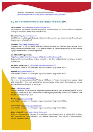 *	
  Sources	
  :	
  Observatoire	
  Européen	
  de	
  l’Audiovisuel	
  
	
  (http://www.obs.coe.int/online_publication/reports/vod_2009.pdf)	
  	
  
1.5..Les	
  Autres	
  Intervenants	
  du	
  Secteur	
  Audiovisuel*	
  :	
  
Carlotta	
  Films	
  :	
  http://www.carlottavod.com/vod.html
La	
   société	
   de	
   distribution	
   Carlotta	
   propose	
   un	
   site	
   éditorialisé	
   qui	
   se	
   concentre	
   sur	
   quelques	
  
classiques	
  du	
  Cinéma.	
  La	
  location	
  dure	
  48	
  heures.	
  
	
  
Cinezime	
  : http://www.cinezime.fr/
5008	
  films	
  en	
  aout	
  2011,	
  plutôt	
  des	
  productions	
  indépendantes	
  que	
  celles	
  des	
  grands	
  studios,	
  en	
  
location	
  ou	
  en	
  achat	
  définitif.	
  
	
  
Dissidenz : http://www.dissidenz.com/
Dissidenz	
   est	
   à	
   la	
   fois	
   un	
   portail	
   internet	
   indépendant	
   dédié	
   au	
   cinéma	
   d'auteur	
   et	
   une	
   plate-­‐
forme	
  de	
  distribution	
  alternative.	
  Le	
  site	
  met	
  l'accent	
  sur	
  le	
  contenu	
  éditorial	
  et	
  s'inscrit	
  dans	
  une	
  
logique	
  de	
  défense	
  du	
  cinéma	
  indépendant.	
  
	
  
Les	
  Editions	
  Montparnasse	
  :	
  	
  
http://www.editionsmontparnasse.fr/ &	
  http://www.filmsclassiques.fr/	
  
Documentaires,	
   standards	
   du	
   cinéma	
   mondial	
   et	
   de	
   films	
   indépendants	
   français,	
   en	
   location	
  
uniquement.	
  
	
  
European	
  Film	
  Treasure	
  : http://www.europafilmtreasures.fr/	
  	
  
Voir	
  chapitre	
  consacré	
  aux	
  sites	
  ayant	
  reçu	
  un	
  soutien	
  du	
  Programme	
  MEDIA.	
  
FilmoTV	
  :	
  http://www.filmotv.fr/	
  	
  
Voir	
  chapitre	
  consacré	
  aux	
  sites	
  ayant	
  reçu	
  un	
  soutien	
  du	
  Programme	
  MEDIA.	
  
	
  
Imineo	
  :	
   http://www.imineo.com/
Né	
  en	
  2004	
  et	
  historiquement	
  le	
  2ème
	
  site	
  de	
  VOD	
  lancé	
  en	
  France,	
  Imineo	
  annonce	
  plus	
  de	
  11	
  000	
  
VOD	
   disponibles	
  :	
   films	
   mais	
   aussi	
   séries,	
   documentaires,	
   loisirs,	
   cours	
   de	
   musique	
   ou	
   encore	
  
spectacles	
  ou	
  émission	
  pour	
  la	
  	
  jeunesse…	
  
	
  
INA.fr	
  :	
  http://www.ina.fr/	
  
L’Institut	
  National	
  de	
  l’Audiovisuel	
  propose	
  dans	
  sa	
  boutique	
  en	
  ligne	
  le	
  téléchargement	
  de	
  plus	
  
de	
  25	
  000	
  heures	
  issues	
  de	
  la	
  télévision	
  et	
  radio	
  française	
  (hors	
  film).	
  De	
  nouveaux	
  contenus	
  sont	
  
ajoutés	
  sur	
  le	
  site	
  chaque	
  jour.	
  
Medici	
  :	
  http://www.medici.tv	
  	
  
Voir	
  chapitre	
  consacré	
  aux	
  sites	
  ayant	
  reçu	
  un	
  soutien	
  du	
  Programme	
  MEDIA.	
  
Universciné	
  :	
  http://www.universcine.com	
  
Voir	
  chapitre	
  consacré	
  aux	
  sites	
  ayant	
  reçu	
  un	
  soutien	
  du	
  Programme	
  MEDIA.	
  
	
  
Vidéo	
  à	
  Volonté	
  : http://www.videoavolonte.com/
En	
  HD	
  et	
  en	
  streaming,	
  présent	
  sur	
  iPhone	
  et	
  iPad,	
  ce	
  site	
  fonctionne	
  sur	
  le	
  principe	
  de	
  la	
  location,	
  
avec	
   possibilité	
   de	
   carte	
   prépayée.	
   4840	
   vidéos	
   disponibles	
  :	
   films,	
   séries-­‐tv,	
   documentaires,	
  
dessins	
  animés	
  ou	
  mangas.	
  	
  
 