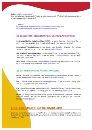 Vodeo	
  :	
  http://www.vodeo.tv/	
  
Créé	
  par	
  la	
  Banque	
  Audiovisuelle,	
  Vodéo	
  se	
  présente	
  comme	
  la	
  1ère
	
  offre	
  légale	
  de	
  documentaires	
  
et	
  reportages	
  en	
  VOD	
  (pas	
  de	
  film).	
  	
  
	
  
*	
  Sources	
  :	
  	
  
http://www.telechargement-­‐films.com/sites-­‐pour-­‐telecharger.htm	
  	
  
http://www.lemagvod.fr/guide-­‐de-­‐la-­‐video-­‐a-­‐la-­‐demande/	
  
2)	
  	
  LES	
  AUTRES	
  INTERVENANTS	
  DU	
  SECTEUR	
  AUDIOVISUEL	
  
Syndicat	
  de	
  l'Edition	
  Vidéo	
  Numérique	
  (SEVN)	
  :	
  	
  10	
  rue	
  de	
  Richelieu	
  –	
  75001	
  Paris	
  -­‐	
  Tel	
  :	
  01	
  
42	
  25	
  33	
  04	
  -­‐	
  Fax	
  :	
  01	
  45	
  63	
  36	
  46	
  -­‐	
  E-­‐mail	
  :	
  info@sevn.fr	
  -­‐	
  Site	
  web	
  :	
  www.sevn.fr	
  	
  
International	
  Video	
  Federation	
  :	
  83	
  rue	
  Ducale	
  -­‐	
  1000	
  Bruxelles	
  -­‐	
  Belgique	
  –	
  Tel	
  :	
  00	
  32	
  2	
  
503	
  40	
  63	
  -­‐	
  Fax	
  :	
  00	
  32	
  2	
  503	
  37	
  19	
  –	
  Site	
  web	
  :	
  www.ivf-­‐video.org	
  	
  
GfK	
  Retail	
  and	
  Technology	
  France	
  	
  :	
  10	
  Rue	
  Lionel	
  Terray	
  -­‐	
  92508	
  Rueil-­‐Malmaison	
  Cedex	
  -­‐	
  
Tel	
  :	
   01	
   47	
   14	
   44	
   00	
  -­‐	
   Fax	
  :	
   01	
   47	
   14	
   44	
   99	
  -­‐	
   E-­‐mail	
  :	
   -­‐	
   contact-­‐fr@gfkrt.com	
   Site	
   web	
  :	
  
www.gfkrt.com/france/	
  	
  	
  	
  
NPA	
  Conseil	
  :	
  102-­‐104	
  avenue	
  Edouard	
  Vaillant	
  -­‐	
  92100	
  Boulogne-­‐Billancourt	
  -­‐	
  Tel	
  :	
  01	
  41	
  31	
  
99	
  20	
  -­‐	
  Fax	
  :	
  01	
  41	
  31	
  08	
  51	
  –	
  Site	
  web	
  :	
  www.npaconseil.com	
  	
  
3)	
  	
  LES	
  ASSOCIATIONS	
  PROFESSIONNELLES	
  	
  
ARCEP	
  :	
   Autorité	
   de	
   Régulation	
   des	
   Communications	
   Electroniques	
   et	
   des	
   Postes	
  -­‐	
   7	
  	
  
square	
  Max	
  Hymans	
  -­‐	
  75015	
  Paris	
  –	
  Site	
  web	
  :	
  http://www.arcep.fr/	
  	
  
	
  
CNC	
  :	
  Centre	
  National	
  du	
  Cinéma	
  et	
  de	
  l’Image	
  Animé	
  –	
  12	
  rue	
  de	
  Lübeck	
  –	
  75016	
  Paris	
  :	
  
Tel	
  :	
  01	
  44	
  34	
  34	
  40	
  –	
  Site	
  web	
  :	
  http://cnc.fr	
  	
  	
  
	
  
CSA	
  :	
  Conseil	
  Supérieur	
  de	
  l’Audiovisuel	
  –	
  39/43	
  Quai	
  André	
  Citroën	
  -­‐	
  Tour	
  Mirabeau	
  -­‐	
  75015	
  
Paris	
  –	
  Tel	
  :	
  01	
  40	
  58	
  38	
  00	
  –	
  Fax	
  :	
  01	
  45	
  79	
  00	
  06	
  -­‐	
  Site	
  web	
  :	
  http://www.csa.fr	
  	
  
DGMIC	
  (ex	
  DDM)	
  :	
  Direction	
  Générale	
  des	
  Médias	
  et	
  des	
  Industries	
  Culturelles	
  -­‐	
  Immeuble	
  
des	
  Bons	
  enfants	
  -­‐	
  182	
  rue	
  Saint	
  Honoré	
  -­‐	
  75001	
  Paris	
  -­‐	
  Tel	
  :	
  01	
  40	
  15	
  80	
  00	
  –	
  Site	
  web	
  :	
  
http://www.ddm.gouv.fr/	
  	
  
Les Modèles Economiques
Selon	
  une	
  nomenclature	
  proposé	
  par	
  le	
  CNC	
  dans	
  son	
  étude	
  parue	
  en	
  mars	
  2008	
  sur	
  l’Economie	
  
de	
   la	
   VOD	
   en	
   France	
   (téléchargeable	
   gratuitement	
   sur	
   le	
   site	
   du	
   CNC),	
   	
   il	
   existe	
   4	
   principaux	
  
modèles	
  de	
  VOD	
  :	
  
 