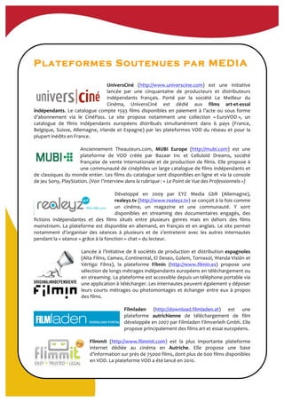 Plateformes Soutenues par MEDIA
UniversCiné	
   (http://www.universcine.com)	
   est	
   une	
   initiative	
  
lancée	
   par	
   une	
   cinquantaine	
   de	
   producteurs	
   et	
   distributeurs	
  
indépendants	
   français.	
   Porté	
   par	
   la	
   société	
   Le	
   Meilleur	
   du	
  
Cinéma,	
   UniversCiné	
   est	
   dédié	
   aux	
   films	
   art-­‐et-­‐essai	
  
indépendants.	
  Le	
  catalogue	
  compte	
  1593	
  films	
  disponibles	
  en	
  paiement	
  à	
  l’acte	
  ou	
  sous	
  forme	
  
d’abonnement	
   via	
   le	
   CinéPass.	
   Le	
   site	
   propose	
   notamment	
   une	
   collection	
   «	
  EuroVOD	
  »,	
   un	
  
catalogue	
   de	
   films	
   indépendants	
   européens	
   distribués	
   simultanément	
   dans	
   6	
   pays	
   (France,	
  
Belgique,	
  Suisse,	
  Allemagne,	
  Irlande	
  et	
  Espagne)	
  par	
  les	
  plateformes	
  VOD	
  du	
  réseau	
  et	
  pour	
  la	
  
plupart	
  inédits	
  en	
  France.	
  	
  
	
  
Anciennement	
   Theauteurs.com,	
   MUBI	
   Europe	
   (http://mubi.com)	
   est	
   une	
  
plateforme	
   de	
   VOD	
   créée	
   par	
   Bazaar	
   Inc	
   et	
   Celluloïd	
   Dreams,	
   société	
  
française	
  de	
  vente	
  internationale	
  et	
  de	
  production	
  de	
  films.	
  Elle	
  propose	
  à	
  
une	
  communauté	
  de	
  cinéphiles	
  un	
  large	
  catalogue	
  de	
  films	
  indépendants	
  et	
  
de	
  classiques	
  du	
  monde	
  entier.	
  Les	
  films	
  du	
  catalogue	
  sont	
  disponibles	
  en	
  ligne	
  et	
  via	
  la	
  console	
  
de	
  jeu	
  Sony,	
  PlayStation.	
  (Voir	
  l’interview	
  dans	
  la	
  rubrique	
  :	
  «	
  Le	
  Point	
  de	
  Vue	
  des	
  Professionnels	
  »)	
  
	
  
Développé	
   en	
   2009	
   par	
   EYZ	
   Media	
   GbR	
   (Allemagne),	
  
realeyz.tv	
  (http://www.realeyz.tv)	
  se	
  conçoit	
  à	
  la	
  fois	
  comme	
  
un	
   cinéma,	
   un	
   magazine	
   et	
   une	
   communauté.	
   Y	
   sont	
  
disponibles	
   en	
   streaming	
   des	
   documentaires	
   engagés,	
   des	
  
fictions	
   indépendantes	
   et	
   des	
   films	
   situés	
   entre	
   plusieurs	
   genres	
   mais	
   en	
   dehors	
   des	
   films	
  
mainstream.	
  La	
  plateforme	
  est	
  disponible	
  en	
  allemand,	
  en	
  français	
  et	
  en	
  anglais.	
  Le	
  site	
  permet	
  
notamment	
   d’organiser	
   des	
   séances	
   à	
   plusieurs	
   et	
   de	
   s’entretenir	
   avec	
   les	
   autres	
   internautes	
  
pendant	
  la	
  «	
  séance	
  »	
  grâce	
  à	
  la	
  fonction	
  «	
  chat	
  »	
  du	
  lecteur.	
  	
  
	
  
Lancée	
  à	
  l’initiative	
  de	
  8	
  sociétés	
  de	
  production	
  et	
  distribution	
  espagnoles	
  
(Alta	
  Films,	
  Cameo,	
  Continental,	
  El	
  Deseo,	
  Golem,	
  Tornasol,	
  Wanda	
  Visión	
  et	
  
Vértigo	
   Films),	
   la	
   plateforme	
   Filmin	
   (http://www.filmin.es)	
   propose	
   une	
  
sélection	
  de	
  longs	
  métrages	
  indépendants	
  européens	
  en	
  téléchargement	
  ou	
  
en	
  streaming.	
  La	
  plateforme	
  est	
  accessible	
  depuis	
  un	
  téléphone	
  portable	
  via	
  
une	
  application	
  à	
  télécharger.	
  Les	
  internautes	
  peuvent	
  également	
  y	
  déposer	
  
leurs	
  courts	
  métrages	
  ou	
  photomontages	
  et	
  échanger	
  entre	
  eux	
  à	
  propos	
  
des	
  films.	
  
	
  
Filmladen	
   (http://download.filmladen.at)	
   est	
   une	
  
plateforme	
   autrichienne	
   de	
   téléchargement	
   de	
   film	
  
développée	
  en	
  2007	
  par	
  Filmladen	
  Filmverleih	
  Gmbh.	
  Elle	
  
propose	
  principalement	
  des	
  films	
  art	
  et	
  essai	
  européens.	
  
	
  
Flimmit	
   (http://www.flimmit.com)	
   est	
   la	
   plus	
   importante	
   plateforme	
  
internet	
   dédiée	
   au	
   cinéma	
   en	
   Autriche.	
   Elle	
   propose	
   une	
   base	
  
d’information	
  sur	
  près	
  de	
  75000	
  films,	
  dont	
  plus	
  de	
  600	
  films	
  disponibles	
  
en	
  VOD.	
  La	
  plateforme	
  VOD	
  a	
  été	
  lancé	
  en	
  2010.	
  
 