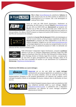  
	
  
	
  
Film	
   is	
   Now	
   (www.filmisnow.it),	
   plateforme	
   italienne	
   de	
  
VOD,	
   propose	
   plus	
   de	
   700	
   films	
   (cinéma	
   et	
   télévision)	
   en	
  
téléchargement	
   et	
   en	
   location.	
   Elle	
   a	
   été	
   développée	
   en	
  
2008	
  par	
  Reti	
  in	
  Rete.	
  
	
  
Lancé	
   en	
   2008	
   par	
   Wild	
   Bunch	
   (producteur,	
   distributeur	
   et	
  
exportateur	
  de	
  films	
  basé	
  en	
  France),	
  FilmoTV	
  (www.filmotv.com)	
  
est	
   une	
   offre	
   de	
   SVOD	
   (VOD	
   par	
   abonnement)	
   qui	
   propose	
   une	
  
sélection	
   de	
   50	
   films	
   par	
   mois	
   (renouvelée	
   pour	
   moitié	
   tous	
   les	
  
mois).	
  Les	
  films	
  sont	
  présentés	
  dans	
  des	
  vidéos	
  par	
  leurs	
  auteurs	
  ou	
  
des	
  journalistes.	
  Par	
  ailleurs,	
  FilmoTV	
  propose	
  un	
  espace	
  de	
  location	
  (VOD	
  locative	
  à	
  l'acte)	
  pour	
  
des	
  films	
  de	
  nouveauté	
  et	
  de	
  catalogue.	
  
	
  
La	
  plateforme	
  Curzon	
  Film	
  On	
  Demand	
  (CFOD)	
  a	
  été	
  développée	
  en	
  
2010	
  par	
  Curzon	
  Cinéma,	
  un	
  des	
  principaux	
  exploitants	
  de	
  salles	
  du	
  
Royaume-­‐Uni	
   à	
   proposer	
   des	
   films	
   indépendants	
   et	
   des	
   films	
   en	
  
langues	
  étrangères.	
  Intégrée	
  sur	
  son	
  site	
  www.curzoncinemas.com	
  
qui	
  renseigne	
  également	
  sur	
  ses	
  sales,	
  leur	
  programmation	
  et	
  sur	
  les	
  
sorties	
   à	
   venir,	
   la	
   plateforme	
   propose	
   en	
   vidéo	
   à	
   la	
   demande	
   une	
  
sélection	
  de	
  films	
  récents	
  en	
  haute	
  qualité.	
  	
  
	
  
FIDD	
   (Filmmakers’	
   Independent	
   Digital	
   Distribution),	
   companie	
   scandinave	
  
détenue	
  à	
  50%	
  par	
  125	
  cinéastes	
  indépendants	
  (Zentropa,	
  Angel	
  Film,	
  Bille	
  
August	
  au	
  Danemark,	
  Göta	
  Film,	
  WG	
  Film,	
  PeÅ	
  Holmquist	
  en	
  Suède,	
  Motlys,	
  
41⁄∕2	
  en	
  Norvège,	
  Kinotar	
  en	
  Finlande,	
  Saga	
  Film	
  en	
  Islande…),	
  propose	
  plus	
  
de	
   1000	
   films	
   en	
   ligne,	
   principalement	
   des	
   longs	
   métrages,	
   séries	
   TV	
   et	
  
documentaires.	
   Les	
   films	
   sont	
   accessibles	
   en	
   location	
   ou	
   par	
   abonnement	
   sur	
   la	
   plateforme	
  
Movieurope	
  :	
  http://www.movieurope.com.	
  
	
  
	
  
	
  
Plateformes	
  VOD	
  dédiées	
  aux	
  courts	
  métrages	
  :	
  
	
  
Daazo.com	
   est	
   un	
   site	
   web	
   dédié	
   aux	
   courts	
   métrages	
  
professionnels	
  qui	
  propose	
  également	
  une	
  plateforme	
  en	
  ligne	
  
pour	
   les	
   jeunes	
   cinéastes.	
   Lancé	
   en	
   2008	
   par	
   Daazo	
   Film-­‐es	
  
Mediaszogaltato	
   (Hongrie),	
   le	
   site	
   propose	
   gratuitement	
   une	
   sélection	
   des	
   meilleurs	
   courts	
  
métrages	
   européens	
   récents	
   et	
   accompagne	
   les	
   jeunes	
   créateurs	
   dans	
   la	
   distribution	
   de	
   leurs	
  
œuvres.	
  
	
  
Kiwi	
  Media	
  (Espagne)	
  propose	
  depuis	
  2008	
  une	
  plateforme	
  VOD	
  
pour	
   téléphone	
   portable	
   dédié	
   au	
   court	
   métrage	
  :	
   Shortz	
  !	
  
(http://www.shortz-­‐tv.com).	
   La	
   plateforme	
   met	
   a	
   disposition	
  
gratuitement	
   une	
   sélection	
   de	
   courts	
   métrages	
   européens	
  
sélectionnés	
  en	
  festival.	
  	
  
	
  
 
