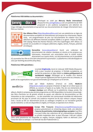  
	
  
Plateformes	
  VOD	
  dédiées	
  au	
  documentaire	
  :	
  
	
  
Développé	
   en	
   2008	
   par	
   Mercury	
   Media	
   International	
  
(Royaume-­‐Uni),	
  joiningthedocs.tv	
  est	
  une	
  plateforme	
  de	
  VOD	
  
proposant	
   à	
   une	
   audience	
   européenne	
   une	
   sélection	
   de	
  
longs	
  métrages	
  documentaires	
  et	
  qui	
  permet	
  aux	
  documentaristes	
  de	
  charger	
  directement	
  leurs	
  
films	
  sur	
  internet.	
  	
  
	
  
Doc	
  Alliance	
  Films	
  (http://docalliancefilms.com)	
  est	
  une	
  plateforme	
  en	
  ligne	
  de	
  
documentaires	
  européens	
  et	
  internationaux	
  qui	
  propose	
  aux	
  internautes,	
  depuis	
  
2009,	
   	
   une	
   programmation	
   de	
   plus	
   250	
   documentaires	
   de	
   création	
   issus	
   des	
  
sélections	
  de	
  différents	
  festivals	
  européens	
  dédiés	
  à	
  ce	
  genre	
  :	
  Visions	
  du	
  Réel,	
  
Dok	
  Leipzig,	
  Planet	
  Doc	
  Review	
  Warsaw,	
  CPH:	
  Dox	
  Copenhagen,	
  IDFF	
  Jihlava.	
  Le	
  
portail	
  est	
  accessible	
  en	
  6	
  langues	
  (allemand,	
  anglais,	
  danois,	
  français,	
  polonais	
  
et	
  tchèque).	
  
	
  
Docsonline	
   (www.docsonline.tv)	
   réunit	
   une	
   collection	
   de	
  
documentaires	
  de	
  création	
  classiques	
  et	
  récents	
  et	
  les	
  propose	
  aux	
  
internautes,	
   moyennant	
   une	
   souscription	
   dont	
   la	
   moitié	
   revient	
  
directement	
  aux	
  ayants	
  droits.	
  Les	
  documentaristes	
  ont	
  la	
  possibilité	
  
d’y	
  soumettre	
  leur	
  film	
  et	
  d’en	
  faire	
  directement	
  la	
  promotion.	
  La	
  plateforme	
  a	
  été	
  développée	
  en	
  
2007	
  par	
  Stichting	
  docsonline	
  (Pays-­‐Bas).	
  
	
  
Plateformes	
  VOD	
  spécialisées	
  :	
  
	
  
Le	
  projet	
  Brightwide,	
  lancé	
  en	
  2009	
  par	
  ADM	
  Media	
  (Royaume-­‐
Uni)	
   a	
   pour	
   vocation	
   de	
   proposer,	
   à	
   l’échelle	
   européenne,	
   un	
  
portail	
  de	
  projection	
  en	
  ligne	
  dédié	
  au	
  cinéma	
  politiquement	
  et	
  
socialement	
   engagé.	
   Développé	
   sur	
   le	
   modèle	
   d’un	
   festival	
  
virtuel	
  il	
  permet	
  également	
  de	
  faire	
  le	
  pont	
  entre	
  les	
  cinéastes,	
  le	
  
public	
  et	
  les	
  organisations	
  non	
  gouvernementales	
  qui	
  s’impliquent	
  sur	
  le	
  terrain.	
  	
  	
  	
  	
  
	
  
Créé	
   par	
   Idéale	
   Audience	
   (France)	
   en	
   2008,	
   Medici.tv	
  
(http://www.medici.tv)	
  propose	
  d’assister	
  en	
  ligne	
  et	
  en	
  direct	
  (puis	
  en	
  
différé),	
  au	
  concert,	
  à	
  l'opéra	
  et	
  au	
  ballet.	
  Plus	
  de	
  200	
  événements	
  de	
  
musique	
   classique	
   sont	
   diffusés	
   sur	
   la	
   plateforme	
   chaque	
   année.	
   Par	
  
ailleurs,	
  Medici.tv	
  propose	
  plus	
  de	
  600	
  programmes	
  en	
  VOD	
  disponibles	
  à	
  la	
  location	
  (streaming)	
  :	
  
des	
   films	
   d’archives	
   sur	
   de	
   grands	
   artistes	
   du	
   passé,	
   une	
   sélection	
   de	
   documentaires	
   sur	
   des	
  
interprètes	
  ou	
  des	
  compositeurs…	
  Le	
  site	
  rassemble	
  une	
  communauté	
  mondiale	
  de	
  mélomanes	
  
provenant	
   de	
   182	
   pays	
   et	
   connait	
   une	
   audience	
   moyenne	
   de	
   80	
   000	
   visiteurs	
   uniques	
   chaque	
  
mois.	
   L’accès	
   se	
   fait	
   sur	
   abonnement	
   (accès	
   au	
   catalogue	
   complet)	
   ou	
   sur	
   inscription	
   gratuite	
  
(accès	
  restreint).	
  Le	
  site	
  est	
  disponible	
  en	
  anglais,	
  en	
  français,	
  en	
  japonais	
  et	
  en	
  chinois.	
  
	
  
Europa	
   Film	
   Treasures	
   (http://www.europafilmtreasures.eu)	
  
propose	
   gratuitement	
   en	
   streaming	
   depuis	
   2008,	
   une	
   sélection	
  
d’œuvres	
  du	
  patrimoine	
  cinématographique	
  européen	
  (149	
  films	
  
à	
  ce	
  jour)	
  tirées	
  des	
  collections	
  de	
  30	
  cinémathèques	
  publiques	
  
ou	
  privées	
  implantées	
  dans	
  19	
  pays	
  d’Europe.	
  Créé	
  par	
  Lobster	
  
Films	
   cette	
   plateforme	
   est	
   disponible	
   en	
   anglais,	
   français,	
   espagnol,	
   italien	
   et	
   allemand.	
   (Voir	
  
l’interview	
  dans	
  la	
  rubrique	
  :	
  «	
  Le	
  Point	
  de	
  Vue	
  des	
  Professionnels	
  »).	
  
 