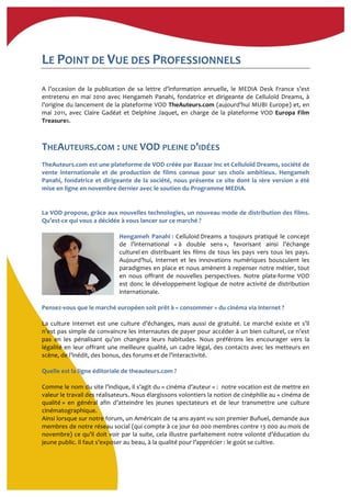 LE	
  POINT	
  DE	
  VUE	
  DES	
  PROFESSIONNELS	
  	
  
A	
   l’occasion	
   de	
   la	
   publication	
   de	
   sa	
   lettre	
   d’information	
   annuelle,	
   le	
   MEDIA	
   Desk	
   France	
   s’est	
  
entretenu	
  en	
  mai	
  2010	
  avec	
  Hengameh	
  Panahi,	
  fondatrice	
  et	
  dirigeante	
  de	
  Celluloïd	
  Dreams,	
  à	
  
l’origine	
  du	
  lancement	
  de	
  la	
  plateforme	
  VOD	
  TheAuteurs.com	
  (aujourd’hui	
  MUBI	
  Europe)	
  et,	
  en	
  
mai	
   2011,	
   avec	
   Claire	
   Gadéat	
   et	
   Delphine	
   Jaquet,	
   en	
   charge	
   de	
   la	
   plateforme	
   VOD	
   Europa	
   Film	
  
Treasures.	
  	
  
THEAUTEURS.COM	
  :	
  UNE	
  VOD	
  PLEINE	
  D’IDÉES	
  
TheAuteurs.com	
  est	
  une	
  plateforme	
  de	
  VOD	
  créée	
  par	
  Bazaar	
  Inc	
  et	
  Celluloïd	
  Dreams,	
  société	
  de	
  
vente	
   internationale	
   et	
   de	
   production	
   de	
   films	
   connue	
   pour	
   ses	
   choix	
   ambitieux.	
   Hengameh	
  
Panahi,	
  fondatrice	
  et	
  dirigeante	
  de	
  la	
  société,	
  nous	
  présente	
  ce	
  site	
  dont	
  la	
  1ère	
  version	
  a	
  été	
  
mise	
  en	
  ligne	
  en	
  novembre	
  dernier	
  avec	
  le	
  soutien	
  du	
  Programme	
  MEDIA.	
  	
  
La	
  VOD	
  propose,	
  grâce	
  aux	
  nouvelles	
  technologies,	
  un	
  nouveau	
  mode	
  de	
  distribution	
  des	
  films.	
  
Qu’est-­‐ce	
  qui	
  vous	
  a	
  décidée	
  à	
  vous	
  lancer	
  sur	
  ce	
  marché	
  ?	
  
	
  
Hengameh	
  Panahi	
  :	
  Celluloid	
  Dreams	
  a	
  toujours	
  pratiqué	
  le	
  concept	
  
de	
   l’international	
   «	
  à	
   double	
   sens	
  »,	
   favorisant	
   ainsi	
   l’échange	
  
culturel	
  en	
   distribuant	
   les	
   films	
   de	
   tous	
   les	
   pays	
   vers	
   tous	
   les	
   pays.	
  
Aujourd’hui,	
   Internet	
   et	
   les	
   innovations	
   numériques	
   bousculent	
   les	
  
paradigmes	
  en	
  place	
  et	
  nous	
  amènent	
  à	
  repenser	
  notre	
  métier,	
  tout	
  
en	
   nous	
   offrant	
   de	
   nouvelles	
   perspectives.	
   Notre	
   plate-­‐forme	
   VOD	
  
est	
  donc	
  le	
  développement	
  logique	
  de	
  notre	
  activité	
  de	
  distribution	
  
internationale.	
  
	
  
Pensez-­‐vous	
  que	
  le	
  marché	
  européen	
  soit	
  prêt	
  à	
  «	
  consommer	
  »	
  du	
  cinéma	
  via	
  internet	
  ?	
  
	
  
La	
   culture	
   Internet	
   est	
   une	
   culture	
   d’échanges,	
   mais	
   aussi	
   de	
   gratuité.	
   Le	
   marché	
   existe	
   et	
   s’il	
  
n’est	
  pas	
  simple	
  de	
  convaincre	
  les	
  internautes	
  de	
  payer	
  pour	
  accéder	
  à	
  un	
  bien	
  culturel,	
  ce	
  n’est	
  
pas	
   en	
   les	
   pénalisant	
   qu’on	
   changera	
   leurs	
   habitudes.	
   Nous	
   préférons	
   les	
   encourager	
   vers	
   la	
  
légalité	
  en	
  leur	
  offrant	
  une	
  meilleure	
  qualité,	
  un	
  cadre	
  légal,	
  des	
  contacts	
  avec	
  les	
  metteurs	
  en	
  
scène,	
  de	
  l’inédit,	
  des	
  bonus,	
  des	
  forums	
  et	
  de	
  l’interactivité.	
  
	
  
Quelle	
  est	
  la	
  ligne	
  éditoriale	
  de	
  theauteurs.com	
  ?	
  
	
  
Comme	
  le	
  nom	
  du	
  site	
  l’indique,	
  il	
  s’agit	
  du	
  «	
  cinéma	
  d’auteur	
  »	
  :	
  	
  notre	
  vocation	
  est	
  de	
  mettre	
  en	
  
valeur	
  le	
  travail	
  des	
  réalisateurs.	
  Nous	
  élargissons	
  volontiers	
  la	
  notion	
  de	
  cinéphilie	
  au	
  «	
  cinéma	
  de	
  
qualité	
  »	
   en	
   général	
   afin	
   d’atteindre	
   les	
   jeunes	
   spectateurs	
   et	
   de	
   leur	
   transmettre	
   une	
   culture	
  
cinématographique.	
  
Ainsi	
  lorsque	
  sur	
  notre	
  forum,	
  un	
  Américain	
  de	
  14	
  ans	
  ayant	
  vu	
  son	
  premier	
  Buñuel,	
  demande	
  aux	
  
membres	
  de	
  notre	
  réseau	
  social	
  (qui	
  compte	
  à	
  ce	
  jour	
  60	
  000	
  membres	
  contre	
  13	
  000	
  au	
  mois	
  de	
  
novembre)	
  ce	
  qu’il	
  doit	
  voir	
  par	
  la	
  suite,	
  cela	
  illustre	
  parfaitement	
  notre	
  volonté	
  d’éducation	
  du	
  
jeune	
  public.	
  Il	
  faut	
  s’exposer	
  au	
  beau,	
  à	
  la	
  qualité	
  pour	
  l’apprécier	
  :	
  le	
  goût	
  se	
  cultive.	
  	
  
	
  
 