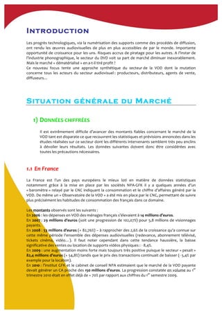 Introduction
	
  
Les	
  progrès	
  technologiques,	
  via	
  la	
  numérisation	
  des	
  supports	
  comme	
  des	
  procédés	
  de	
  diffusion,	
  
ont	
   rendu	
   les	
   œuvres	
   audiovisuelles	
   de	
   plus	
   en	
   plus	
   accessibles	
   de	
   par	
   le	
   monde.	
   Importante	
  
opportunité	
  de	
  croissance	
  pour	
  les	
  uns.	
  Risques	
  accrus	
  de	
  piratage	
  pour	
  les	
  autres.	
  A	
  l’instar	
  de	
  
l’industrie	
  phonographique,	
  le	
  secteur	
  du	
  DVD	
  voit	
  sa	
  part	
  de	
  marché	
  diminuer	
  inexorablement.	
  
Mais	
  le	
  marché	
  «	
  dématérialisé	
  »	
  en	
  a-­‐t-­‐il	
  tiré	
  profit	
  ?	
  	
  
Ce	
   nouveau	
   focus	
   tente	
   une	
   approche	
   synthétique	
   du	
   secteur	
  de	
   la	
   VOD	
   dont	
   la	
   mutation	
  
concerne	
   tous	
   les	
   acteurs	
   du	
   secteur	
   audiovisuel	
  :	
   producteurs,	
   distributeurs,	
   agents	
   de	
   vente,	
  
diffuseurs…	
  	
  
	
  
	
  
	
  
Situation générale du Marché
1) DONNÉES	
  CHIFFRÉES	
  
	
  
Il	
   est	
   extrêmement	
   difficile	
   d’avancer	
   des	
   montants	
   fiables	
   concernant	
   le	
   marché	
   de	
   la	
  
VOD	
  tant	
  est	
  disparate	
  ce	
  que	
  recouvrent	
  les	
  statistiques	
  et	
  prévisions	
  annoncées	
  dans	
  les	
  
études	
  réalisées	
  sur	
  ce	
  secteur	
  dont	
  les	
  différents	
  intervenants	
  semblent	
  très	
  peu	
  enclins	
  
à	
   dévoiler	
   leurs	
   résultats.	
   Les	
   données	
   suivantes	
   doivent	
   donc	
   être	
   considérées	
   avec	
  
toutes	
  les	
  précautions	
  nécessaires.	
  	
  
	
  
1.1 	
  En	
  France	
  	
  
	
  
La	
   France	
   est	
   l’un	
   des	
   pays	
   européens	
   le	
   mieux	
   loti	
   en	
   matière	
   de	
   données	
   statistiques	
  
notamment	
   grâce	
   à	
   la	
   mise	
   en	
   place	
   par	
   les	
   sociétés	
   NPA-­‐GFK	
   il	
   y	
   a	
   quelques	
   années	
   d’un	
  
«	
  baromètre	
  »	
  relayé	
  par	
  le	
  CNC	
  indiquant	
  la	
  consommation	
  et	
  le	
  chiffre	
  d’affaires	
  généré	
  par	
  la	
  
VOD.	
  De	
  même	
  un	
  «	
  Observatoire	
  de	
  la	
  VOD	
  »	
  a	
  été	
  mis	
  en	
  place	
  par	
  le	
  CNC,	
  permettant	
  de	
  suivre	
  
plus	
  précisément	
  les	
  habitudes	
  de	
  consommation	
  des	
  français	
  dans	
  ce	
  domaine.	
  	
  
	
  
Les	
  montants	
  observés	
  sont	
  les	
  suivants	
  :	
  	
  
En	
  2006	
  :	
  les	
  dépenses	
  en	
  VOD	
  des	
  ménages	
  français	
  s’élevaient	
  à	
  14	
  millions	
  d’euros.	
  	
  
En	
  2007	
  :	
  29	
  millions	
  d’euros	
  (soit	
  une	
  progression	
  de	
  102,07%)	
  pour	
  5,8	
  millions	
  de	
  visionnages	
  
payants.	
  	
  
En	
  2008	
  :	
  53	
  millions	
  d’euros	
  (+	
  82,76%)	
  –	
  à	
  rapprocher	
  des	
  2,6%	
  de	
  la	
  croissance	
  qu’a	
  connue	
  sur	
  
cette	
  même	
  période	
  l’ensemble	
  des	
  dépenses	
  audiovisuelles	
  (redevance,	
  abonnement	
  télévisé,	
  
tickets	
   cinéma,	
   vidéo…).	
   Il	
   faut	
   noter	
   cependant	
   dans	
   cette	
   tendance	
   haussière,	
   la	
   baisse	
  
significative	
  des	
  ventes	
  ou	
  location	
  de	
  supports	
  vidéos	
  physiques	
  :	
  -­‐	
  8,4%.	
  
En	
  2009	
  :	
  une	
  augmentation	
  moins	
  forte	
  mais	
  toujours	
  très	
  positive	
  puisque	
  le	
  secteur	
  «	
  pesait	
  »	
  
82,4	
  millions	
  d’euros	
  (+	
  54,8%)	
  tandis	
  que	
  le	
  prix	
  des	
  transactions	
  continuait	
  de	
  baisser	
  (-­‐	
  5,4%	
  par	
  
exemple	
  pour	
  la	
  location).	
  
En	
  2010	
  :	
  l’institut	
  GFK	
  et	
  le	
  cabinet	
  de	
  conseil	
  NPA	
  estimaient	
  que	
  le	
  marché	
  de	
  la	
  VOD	
  payante	
  
devait	
  générer	
  un	
  CA	
  proche	
  des	
  150	
  millions	
  d’euros.	
  La	
  progression	
  constatée	
  en	
  volume	
  au	
  1er
	
  
trimestre	
  2010	
  était	
  en	
  effet	
  déjà	
  de	
  +	
  70%	
  par	
  rapport	
  aux	
  chiffres	
  du	
  1er
	
  semestre	
  2009.	
  	
  
	
  
 