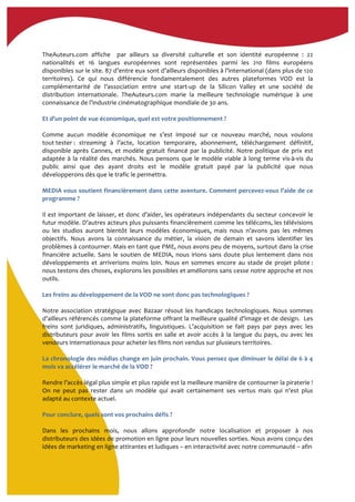  
TheAuteurs.com	
   affiche	
   	
   par	
   ailleurs	
   sa	
   diversité	
   culturelle	
   et	
   son	
   identité	
   européenne	
   :	
   22	
  
nationalités	
   et	
   16	
   langues	
   européennes	
   sont	
   représentées	
   parmi	
   les	
   210	
   films	
   européens	
  
disponibles	
  sur	
  le	
  site.	
  87	
  d’entre	
  eux	
  sont	
  d’ailleurs	
  disponibles	
  à	
  l’international	
  (dans	
  plus	
  de	
  120	
  
territoires).	
   Ce	
   qui	
   nous	
   différencie	
   fondamentalement	
   des	
   autres	
   plateformes	
   VOD	
   est	
   la	
  
complémentarité	
   de	
   l’association	
   entre	
   une	
   start-­‐up	
   de	
   la	
   Silicon	
   Valley	
   et	
   une	
   société	
   de	
  
distribution	
   internationale.	
   TheAuteurs.com	
   marie	
   la	
   meilleure	
   technologie	
   numérique	
   à	
   une	
  
connaissance	
  de	
  l’industrie	
  cinématographique	
  mondiale	
  de	
  30	
  ans.	
  
	
  
Et	
  d’un	
  point	
  de	
  vue	
  économique,	
  quel	
  est	
  votre	
  positionnement	
  ?	
  	
  
	
  
Comme	
   aucun	
   modèle	
   économique	
   ne	
   s’est	
   imposé	
   sur	
   ce	
   nouveau	
   marché,	
   nous	
   voulons	
  
tout	
  tester	
  :	
   streaming	
   à	
   l’acte,	
   location	
   temporaire,	
   abonnement,	
   téléchargement	
   définitif,	
  
disponible	
  après	
  Cannes,	
  et	
  modèle	
  gratuit	
  financé	
  par	
  la	
  publicité.	
  Notre	
  politique	
  de	
  prix	
  est	
  
adaptée	
  à	
  la	
  réalité	
  des	
  marchés.	
  Nous	
  pensons	
  que	
  le	
  modèle	
  viable	
  à	
  long	
  terme	
  vis-­‐à-­‐vis	
  du	
  
public	
   ainsi	
   que	
   des	
   ayant	
   droits	
   est	
   le	
   modèle	
   gratuit	
   payé	
   par	
   la	
   publicité	
   que	
   nous	
  
développerons	
  dès	
  que	
  le	
  trafic	
  le	
  permettra.	
  
	
  
MEDIA	
  vous	
  soutient	
  financièrement	
  dans	
  cette	
  aventure.	
  Comment	
  percevez-­‐vous	
  l’aide	
  de	
  ce	
  
programme	
  ?	
  	
  
	
  
Il	
  est	
  important	
  de	
  laisser,	
  et	
  donc	
  d’aider,	
  les	
  opérateurs	
  indépendants	
  du	
  secteur	
  concevoir	
  le	
  
futur	
  modèle.	
  D’autres	
  acteurs	
  plus	
  puissants	
  financièrement	
  comme	
  les	
  télécoms,	
  les	
  télévisions	
  
ou	
   les	
   studios	
   auront	
   bientôt	
   leurs	
   modèles	
   économiques,	
   mais	
   nous	
   n’avons	
   pas	
   les	
   mêmes	
  
objectifs.	
   Nous	
   avons	
   la	
   connaissance	
   du	
   métier,	
   la	
   vision	
   de	
   demain	
   et	
   savons	
   identifier	
   les	
  
problèmes	
  à	
  contourner.	
  Mais	
  en	
  tant	
  que	
  PME,	
  nous	
  avons	
  peu	
  de	
  moyens,	
  surtout	
  dans	
  la	
  crise	
  
financière	
  actuelle.	
  Sans	
  le	
  soutien	
  de	
  MEDIA,	
  nous	
  irions	
  sans	
  doute	
  plus	
  lentement	
  dans	
  nos	
  
développements	
   et	
   arriverions	
   moins	
   loin.	
   Nous	
   en	
   sommes	
   encore	
   au	
   stade	
   de	
   projet	
   pilote	
  :	
  
nous	
  testons	
  des	
  choses,	
  explorons	
  les	
  possibles	
  et	
  améliorons	
  sans	
  cesse	
  notre	
  approche	
  et	
  nos	
  
outils.	
  
	
  
Les	
  freins	
  au	
  développement	
  de	
  la	
  VOD	
  ne	
  sont	
  donc	
  pas	
  technologiques	
  ?	
  
	
  
Notre	
   association	
   stratégique	
   avec	
   Bazaar	
   résout	
   les	
   handicaps	
   technologiques.	
   Nous	
   sommes	
  
d’ailleurs	
  référencés	
  comme	
  la	
  plateforme	
  offrant	
  la	
  meilleure	
  qualité	
  d’image	
  et	
  de	
  design.	
  	
  Les	
  
freins	
   sont	
   juridiques,	
   administratifs,	
   linguistiques.	
   L’acquisition	
   se	
   fait	
   pays	
   par	
   pays	
   avec	
   les	
  
distributeurs	
  pour	
  avoir	
  les	
  films	
  sortis	
  en	
  salle	
  et	
  avoir	
  accès	
  à	
  la	
  langue	
  du	
  pays,	
  ou	
  avec	
  les	
  
vendeurs	
  internationaux	
  pour	
  acheter	
  les	
  films	
  non	
  vendus	
  sur	
  plusieurs	
  territoires.	
  
	
  
La	
  chronologie	
  des	
  médias	
  change	
  en	
  juin	
  prochain.	
  Vous	
  pensez	
  que	
  diminuer	
  le	
  délai	
  de	
  6	
  à	
  4	
  
mois	
  va	
  accélérer	
  le	
  marché	
  de	
  la	
  VOD	
  ?	
  
	
  
Rendre	
  l’accès	
  légal	
  plus	
  simple	
  et	
  plus	
  rapide	
  est	
  la	
  meilleure	
  manière	
  de	
  contourner	
  la	
  piraterie	
  !	
  
On	
   ne	
   peut	
   pas	
   rester	
   dans	
   un	
   modèle	
   qui	
   avait	
   certainement	
   ses	
   vertus	
   mais	
   qui	
   n’est	
   plus	
  
adapté	
  au	
  contexte	
  actuel.	
  
	
  
Pour	
  conclure,	
  quels	
  sont	
  vos	
  prochains	
  défis	
  ?	
  
	
  
Dans	
   les	
   prochains	
   mois,	
   nous	
   allons	
   approfondir	
   notre	
   localisation	
   et	
   proposer	
   à	
   nos	
  
distributeurs	
  des	
  idées	
  de	
  promotion	
  en	
  ligne	
  pour	
  leurs	
  nouvelles	
  sorties.	
  Nous	
  avons	
  conçu	
  des	
  
idées	
  de	
  marketing	
  en	
  ligne	
  attirantes	
  et	
  ludiques	
  –	
  en	
  interactivité	
  avec	
  notre	
  communauté	
  –	
  afin	
  	
  
	
  
 