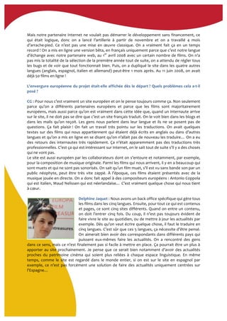  
Mais	
  notre	
  partenaire	
  Internet	
  ne	
  voulait	
  pas	
  démarrer	
  le	
  développement	
  sans	
  financement,	
  ce	
  
qui	
   était	
   logique,	
   donc	
   on	
   a	
   lancé	
   l’artillerie	
   à	
   partir	
   de	
   novembre	
   et	
   on	
   a	
   travaillé	
   4	
   mois	
  
d’arrache-­‐pied.	
   Ce	
   n’est	
   pas	
   une	
   mise	
   en	
   œuvre	
   classique.	
   On	
   a	
   vraiment	
   fait	
   ça	
   en	
   un	
   temps	
  
record	
  !	
  On	
  a	
  mis	
  en	
  ligne	
  une	
  version	
  bêta,	
  en	
  français	
  uniquement	
  parce	
  que	
  c’est	
  notre	
  langue	
  
d’échange	
  avec	
  notre	
  partenaire	
  web,	
  au	
  1er
	
  avril	
  2008	
  avec	
  un	
  certain	
  nombre	
  de	
  films.	
  On	
  n’a	
  
pas	
  mis	
  la	
  totalité	
  de	
  la	
  sélection	
  de	
  la	
  première	
  année	
  tout	
  de	
  suite,	
  on	
  a	
  attendu	
  de	
  régler	
  tous	
  
les	
  bugs	
  et	
  de	
  voir	
  que	
  tout	
  fonctionnait	
  bien.	
  Puis,	
  on	
  a	
  dupliqué	
  le	
  site	
  dans	
  les	
  quatre	
  autres	
  
langues	
  (anglais,	
  espagnol,	
  italien	
  et	
  allemand)	
  peut-­‐être	
  1	
  mois	
  après.	
  Au	
  11	
  juin	
  2008,	
  on	
  avait	
  
déjà	
  50	
  films	
  en	
  ligne	
  !	
  
	
  
L'envergure	
  européenne	
  du	
  projet	
  était-­‐elle	
  affichée	
  dès	
  le	
  départ	
  ?	
  Quels	
  problèmes	
  cela	
  a-­‐t-­‐il	
  
posé	
  ?	
  
	
  
CG	
  :	
  Pour	
  nous	
  c’est	
  vraiment	
  un	
  site	
  européen	
  et	
  on	
  le	
  pense	
  toujours	
  comme	
  ça.	
  Non	
  seulement	
  
parce	
   qu’on	
   a	
   différents	
   partenaires	
   européens	
   et	
   parce	
   que	
   les	
   films	
   sont	
   majoritairement	
  
européens,	
  mais	
  aussi	
  parce	
  qu’on	
  est	
  vraiment	
  dans	
  cette	
  idée	
  que,	
  quand	
  un	
  internaute	
  arrive	
  
sur	
  le	
  site,	
  il	
  ne	
  doit	
  pas	
  se	
  dire	
  que	
  c’est	
  un	
  site	
  français	
  traduit.	
  On	
  le	
  voit	
  bien	
  dans	
  les	
  blogs	
  et	
  
dans	
   les	
   mails	
   qu’on	
   reçoit.	
   Les	
   gens	
   nous	
   parlent	
   dans	
   leur	
   langue	
   et	
   ils	
   ne	
   se	
   posent	
   pas	
   de	
  
questions.	
   Ça	
   fait	
   plaisir	
  !	
   On	
   fait	
   un	
   travail	
   très	
   pointu	
   sur	
   les	
   traductions.	
   On	
   avait	
   quelques	
  
textes	
   sur	
   des	
   films	
   qui	
   nous	
   appartiennent	
   qui	
   étaient	
   déjà	
   écrits	
   en	
   anglais	
   ou	
   dans	
   d’autres	
  
langues	
  et	
  qu’on	
  a	
  mis	
  en	
  ligne	
  en	
  se	
  disant	
  qu’on	
  n’allait	
  pas	
  de	
  nouveau	
  les	
  traduire…	
  On	
  a	
  eu	
  
des	
  retours	
  des	
  internautes	
  très	
  rapidement.	
  Ça	
  n’était	
  apparemment	
  pas	
  des	
  traductions	
  très	
  
professionnelles.	
  C’est	
  ça	
  qui	
  est	
  intéressant	
  sur	
  Internet,	
  on	
  le	
  sait	
  tout	
  de	
  suite	
  s’il	
  y	
  a	
  des	
  choses	
  
qui	
  ne	
  vont	
  pas.	
  
Le	
  site	
  est	
  aussi	
  européen	
  par	
  les	
  collaborateurs	
  dont	
  on	
  s’entoure	
  et	
  notamment,	
  par	
  exemple,	
  
pour	
  la	
  composition	
  de	
  musique	
  originale.	
  Parmi	
  les	
  films	
  qui	
  nous	
  arrivent,	
  il	
  y	
  en	
  a	
  beaucoup	
  qui	
  
sont	
  muets	
  et	
  qui	
  ne	
  sont	
  pas	
  sonorisés.	
  On	
  sait	
  qu’un	
  film	
  muet,	
  s’il	
  est	
  vu	
  sans	
  bande	
  son	
  par	
  un	
  
public	
   néophyte,	
   peut	
   être	
   très	
   vite	
   zappé.	
   À	
   l’époque,	
   ces	
   films	
   étaient	
   présentés	
   avec	
   de	
   la	
  
musique	
  jouée	
  en	
  directe.	
  On	
  a	
  donc	
  fait	
  appel	
  à	
  des	
  compositeurs	
  européens	
  :	
  Antonio	
  Coppola	
  
qui	
  est	
  italien,	
  Maud	
  Nelissen	
  qui	
  est	
  néerlandaise…	
  C’est	
  vraiment	
  quelque	
  chose	
  qui	
  nous	
  tient	
  
à	
  cœur.	
  
	
  
Delphine	
  Jaquet	
  :	
  Nous	
  avons	
  un	
  back	
  office	
  spécifique	
  qui	
  gère	
  tous	
  
les	
  films	
  dans	
  les	
  cinq	
  langues.	
  Ensuite,	
  pour	
  tout	
  ce	
  qui	
  est	
  contenus	
  
et	
  pages,	
  ce	
  sont	
  cinq	
  sites	
  différents.	
  Quand	
  on	
  entre	
  un	
  contenu,	
  
on	
  doit	
  l’entrer	
  cinq	
  fois.	
  Du	
  coup,	
  il	
  n’est	
  pas	
  toujours	
  évident	
  de	
  
faire	
  vivre	
  le	
  site	
  au	
  quotidien,	
  ou	
  de	
  mettre	
  à	
  jour	
  les	
  actualités	
  par	
  
exemple.	
  Dès	
  qu’on	
  veut	
  écrire	
  quelque	
  chose,	
  il	
  faut	
  le	
  traduire	
  en	
  
cinq	
  langues.	
  C’est	
  sûr	
  que	
  ces	
  5	
  langues,	
  ça	
  nécessite	
  d’être	
  pensé.	
  
On	
  aimerait	
  bien	
  avoir	
  des	
  correspondants	
  dans	
  différents	
  pays	
  qui	
  
puissent	
   eux-­‐mêmes	
   faire	
   les	
   actualités.	
   On	
   a	
   rencontré	
   des	
   gens	
  
dans	
  ce	
  sens,	
  mais	
  ce	
  n’est	
  finalement	
  pas	
  si	
  facile	
  à	
  mettre	
  en	
  place.	
  Ça	
  pourrait	
  être	
  un	
  plus	
  à	
  
apporter	
  au	
  site	
  prochainement.	
  Je	
  pense	
  que	
  ce	
  serait	
  bien	
  notamment	
  d’avoir	
  des	
  actualités	
  
proches	
   du	
   patrimoine	
   cinéma	
   qui	
   soient	
   plus	
   reliées	
   à	
   chaque	
   espace	
   linguistique.	
   En	
   même	
  
temps,	
   comme	
   le	
   site	
   est	
   regardé	
   dans	
   le	
   monde	
   entier,	
   si	
   on	
   est	
   sur	
   le	
   site	
   en	
   espagnol	
   par	
  
exemple,	
   ce	
   n’est	
   pas	
   forcément	
   une	
   solution	
   de	
   faire	
   des	
   actualités	
   uniquement	
   centrées	
   sur	
  
l’Espagne…	
  
	
  
 