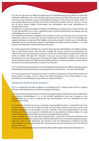  
CG	
  :	
  On	
  a	
  eu	
  des	
  soucis	
  au	
  début	
  du	
  projet	
  avec	
  les	
  cinémathèques	
  parce	
  qu’elles	
  ont	
  toutes	
  des	
  
juridictions	
  différentes.	
  On	
  a	
  été	
  très	
  déçu	
  parce	
  que	
  la	
  Grèce,	
  qui	
  était	
  intéressée	
  par	
  le	
  projet,	
  
n’a	
  pas	
  pu	
  nous	
  rejoindre	
  à	
  cause	
  d’un	
  problème	
  juridique.	
  On	
  ne	
  sait	
  pas	
  de	
  quelle	
  nature.	
  Ils	
  
nous	
  avaient	
  déjà	
  envoyé	
  des	
  films	
  et	
  on	
  avait	
  commencé	
  à	
  travailler	
  avec	
  eux.	
  Un	
  jour,	
  ils	
  nous	
  
ont	
   dit	
   qu’ils	
   étaient	
   obligés	
   d’interrompre	
   leur	
   participation	
   parce	
   que,	
   juridiquement,	
   ils	
  
n’avaient	
  pas	
  le	
  droit.	
  	
  
Au	
  départ,	
  on	
  a	
  essayé	
  de	
  proposer	
  à	
  chaque	
  cinémathèque	
  un	
  contrat	
  avec	
  un	
  socle	
  commun.	
  Ça	
  
n’a	
  pas	
  été	
  possible.	
  Ça	
  a	
  un	
  peu	
  complexifié	
  toute	
  la	
  partie	
  administrative	
  et	
  juridique	
  avec	
  les	
  
cinémathèques,	
  mais	
  on	
  s’en	
  est	
  sorti.	
  
C’est	
  difficile	
  aussi	
  quand	
  on	
  dialogue	
  avec	
  la	
  Suède	
  ou	
  avec	
  un	
  autre	
  pays	
  qui	
  est	
  un	
  peu	
  loin.	
  
Finalement,	
   même	
   si	
   ça	
   peut	
   aller	
   vite	
   avec	
   Internet	
   et	
   les	
   mails,	
   vu	
   qu’on	
   a	
   des	
   échanges	
   de	
  
supports	
  physiques	
  qui	
  peuvent	
  être	
  fragiles,	
  tout	
  est	
  plus	
  long.	
  On	
  travaille	
  avec	
  un	
  laboratoire,	
  
Haghefilm,	
  qui	
  est	
  aux	
  Pays-­‐Bas	
  auquel	
  la	
  cinémathèque	
  de	
  Suède	
  envoie	
  ses	
  bobines…	
  Ce	
  n’est	
  
pas	
  que	
  c’est	
  impossible,	
  ça	
  prend	
  juste	
  plus	
  de	
  temps.	
  	
  
	
  
DJ	
  :	
  Il	
  faut	
  quand	
  même	
  relativiser	
  sur	
  un	
  point.	
  Beaucoup	
  de	
  cinémathèques	
  sont	
  déjà	
  en	
  réseau.	
  
Elles	
   se	
   connaissent	
   toutes.	
   Elles	
   font	
   par	
   exemple	
   des	
   travaux	
   communs	
   de	
   restauration,	
   et	
  
Lobster	
  Films	
  peut	
  faire	
  partie	
  de	
  ces	
  travaux.	
  Toutes	
  les	
  cinémathèques	
  ont	
  besoin	
  les	
  unes	
  des	
  
autres	
   en	
   dehors	
   d’Europa	
   Film	
   Treasures.	
   C’est	
   pour	
   ça	
   aussi	
   que	
   le	
   projet	
   a	
   pu	
   exister	
   et	
  
fonctionner.	
  Ça	
  ne	
  leur	
  fait	
  pas	
  peur	
  d’envoyer	
  des	
  copies	
  à	
  Haghefilm	
  si	
  Lobster	
  s’en	
  occupe	
  de	
  
l’autre	
  côté	
  parce	
  qu’ils	
  ont	
  l’habitude	
  de	
  travailler	
  comme	
  ça.	
  Je	
  pense	
  que	
  dans	
  un	
  autre	
  secteur	
  
d’activité	
  ce	
  ne	
  serait	
  pas	
  possible.	
  La	
  copie	
  ne	
  sortirait	
  pas.	
  	
  
	
  
CG	
  :	
  C’est	
  drôle	
  parce	
  que	
  parfois	
  on	
  se	
  rend	
  compte,	
  par	
  hasard,	
  qu’on	
  a	
  déjà	
  un	
  film	
  parce	
  que	
  la	
  
cinémathèque	
  l’a	
  envoyé	
  à	
  Lobster	
  pour	
  le	
  projeter	
  à	
  un	
  ciné-­‐concert…	
  Il	
  y	
  a	
  aussi	
  des	
  facilités.	
  
	
  
DJ	
  :	
  C’est	
  sûr	
  que	
  le	
  site	
  n’aurait	
  pas	
  pu	
  exister	
  si	
  Lobster	
  n’existait	
  pas,	
  s’il	
  avait	
  fallu	
  construire	
  de	
  
toutes	
   pièces	
   ce	
   réseau.	
   C’est	
   un	
   réseau	
   que	
   Serge	
   Bromberg	
   a	
   mis	
   en	
   place	
   depuis	
   25	
   ans.	
  
Coordonner	
  30	
  cinémathèques	
  au	
  quotidien,	
  ce	
  n’est	
  pas	
  évident	
  !	
  	
  
	
  
Comment	
  sont	
  choisies	
  les	
  œuvres	
  proposées	
  ?	
  
	
  
DJ	
  :	
  Il	
  y	
  a	
  aujourd’hui	
  149	
  films	
  en	
  lignes	
  sur	
  la	
  plateforme	
  EFT.	
  Chaque	
  année	
  on	
  fait	
  un	
  appel	
  à	
  
films	
  aux	
  cinémathèques	
  en	
  leur	
  donnant	
  quelques	
  indications.	
  	
  
	
  
CG	
  :	
  On	
  leur	
  donne	
  des	
  directions	
  au	
  niveau	
  de	
  la	
  programmation	
  et	
  parfois	
  on	
  cible	
  ces	
  directions	
  
sur	
   certaines	
   cinémathèques.	
   Il	
   y	
   a	
   une	
   direction	
   générale	
   et	
   puis,	
   par	
   exemple,	
   à	
   une	
  
cinémathèque	
   qui	
   ne	
   nous	
   a	
   proposé	
   que	
   des	
   documentaires,	
   on	
   va	
   lui	
   demander	
   de	
   nous	
  
proposer	
  de	
  la	
  fiction.	
  
	
  
DJ	
  :	
  À	
  partir	
  du	
  moment	
  où	
  on	
  a	
  eu	
  un	
  premier	
  corpus	
  qu’était	
  la	
  saison	
  1,	
  c’est-­‐à-­‐dire	
  à	
  partir	
  du	
  
moment	
  où	
  le	
  site	
  à	
  été	
  mis	
  en	
  ligne	
  en	
  2008,	
  on	
  s’est	
  rendu	
  compte	
  un	
  peu	
  de	
  ce	
  qu’on	
  avait	
  
comme	
   propositions	
   et	
   par	
   rapport	
   à	
   ça,	
   on	
   a	
   cherché	
   à	
   faire	
   des	
   programmations.	
   On	
   avait	
  
beaucoup	
  de	
  fictions,	
  du	
  coup	
  on	
  a	
  demandé	
  plus	
  de	
  documentaires	
  l’année	
  d’après.	
  On	
  avait	
  
envie	
  de	
  mettre	
  plus	
  d’animations	
  aussi,	
  pour	
  les	
  programmations	
  enfants.	
  	
  
Là,	
  par	
  exemple,	
  on	
  a	
  un	
  ou	
  deux	
  films	
  expérimentaux.	
  Je	
  sais	
  que	
  la	
  Deutsche	
  Kinemathek	
  a	
  du	
  
cinéma	
  expérimental,	
  donc	
  cette	
  année,	
  j’aimerais	
  bien	
  qu’ils	
  nous	
  en	
  donnent	
  quelques-­‐uns	
  pour	
  
créer	
  des	
  sortes	
  de	
  mini	
  collections.	
  On	
  cherche	
  à	
  créer	
  des	
  thématiques	
  à	
  l’intérieur	
  de	
  cette	
  
cinémathèque	
  du	
  web	
  qu’est	
  Europa	
  Film	
  Treasures	
  pour	
  pouvoir	
  faire	
  des	
  liens	
  entre	
  les	
  films	
  et	
  
que	
  ça	
  ait	
  du	
  sens.	
  	
  
Ensuite,	
  les	
  cinémathèques	
  nous	
  envoient	
  des	
  films	
  qu’elles	
  jugent	
  intéressant	
  d’être	
  plus	
  vus.	
  	
  
 