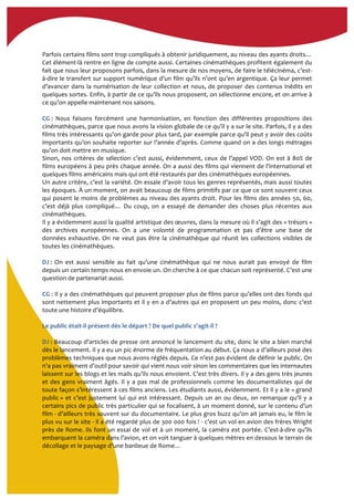  
Parfois	
  certains	
  films	
  sont	
  trop	
  compliqués	
  à	
  obtenir	
  juridiquement,	
  au	
  niveau	
  des	
  ayants	
  droits…	
  
Cet	
  élément-­‐là	
  rentre	
  en	
  ligne	
  de	
  compte	
  aussi.	
  Certaines	
  cinémathèques	
  profitent	
  également	
  du	
  
fait	
  que	
  nous	
  leur	
  proposons	
  parfois,	
  dans	
  la	
  mesure	
  de	
  nos	
  moyens,	
  de	
  faire	
  le	
  télécinéma,	
  c’est-­‐
à-­‐dire	
  le	
  transfert	
  sur	
  support	
  numérique	
  d’un	
  film	
  qu’ils	
  n’ont	
  qu’en	
  argentique.	
  Ça	
  leur	
  permet	
  
d’avancer	
  dans	
  la	
  numérisation	
  de	
  leur	
  collection	
  et	
  nous,	
  de	
  proposer	
  des	
  contenus	
  inédits	
  en	
  
quelques	
  sortes.	
  Enfin,	
  à	
  partir	
  de	
  ce	
  qu’ils	
  nous	
  proposent,	
  on	
  sélectionne	
  encore,	
  et	
  on	
  arrive	
  à	
  
ce	
  qu’on	
  appelle	
  maintenant	
  nos	
  saisons.	
  
	
  
CG	
  :	
   Nous	
   faisons	
   forcément	
   une	
   harmonisation,	
   en	
   fonction	
   des	
   différentes	
   propositions	
   des	
  
cinémathèques,	
  parce	
  que	
  nous	
  avons	
  la	
  vision	
  globale	
  de	
  ce	
  qu’il	
  y	
  a	
  sur	
  le	
  site.	
  Parfois,	
  il	
  y	
  a	
  des	
  
films	
  très	
  intéressants	
  qu’on	
  garde	
  pour	
  plus	
  tard,	
  par	
  exemple	
  parce	
  qu’il	
  peut	
  y	
  avoir	
  des	
  coûts	
  
importants	
  qu’on	
  souhaite	
  reporter	
  sur	
  l’année	
  d’après.	
  Comme	
  quand	
  on	
  a	
  des	
  longs	
  métrages	
  
qu’on	
  doit	
  mettre	
  en	
  musique.	
  	
  
Sinon,	
  nos	
  critères	
  de	
  sélection	
  c’est	
  aussi,	
  évidemment,	
  ceux	
  de	
  l’appel	
  VOD.	
  On	
  est	
  à	
  80%	
  de	
  
films	
  européens	
  à	
  peu	
  près	
  chaque	
  année.	
  On	
  a	
  aussi	
  des	
  films	
  qui	
  viennent	
  de	
  l’international	
  et	
  
quelques	
  films	
  américains	
  mais	
  qui	
  ont	
  été	
  restaurés	
  par	
  des	
  cinémathèques	
  européennes.	
  
Un	
  autre	
  critère,	
  c’est	
  la	
  variété.	
  On	
  essaie	
  d’avoir	
  tous	
  les	
  genres	
  représentés,	
  mais	
  aussi	
  toutes	
  
les	
  époques.	
  À	
  un	
  moment,	
  on	
  avait	
  beaucoup	
  de	
  films	
  primitifs	
  par	
  ce	
  que	
  ce	
  sont	
  souvent	
  ceux	
  
qui	
  posent	
  le	
  moins	
  de	
  problèmes	
  au	
  niveau	
  des	
  ayants	
  droit.	
  Pour	
  les	
  films	
  des	
  années	
  50,	
  60,	
  
c’est	
   déjà	
   plus	
   compliqué…	
   Du	
   coup,	
   on	
   a	
   essayé	
   de	
   demander	
   des	
   choses	
   plus	
   récentes	
   aux	
  
cinémathèques.	
  	
  
Il	
  y	
  a	
  évidemment	
  aussi	
  la	
  qualité	
  artistique	
  des	
  œuvres,	
  dans	
  la	
  mesure	
  où	
  il	
  s’agit	
  des	
  «	
  trésors	
  »	
  
des	
   archives	
   européennes.	
   On	
   a	
   une	
   volonté	
   de	
   programmation	
   et	
   pas	
   d’être	
   une	
   base	
   de	
  
données	
  exhaustive.	
  On	
  ne	
  veut	
  pas	
  être	
  la	
  cinémathèque	
  qui	
  réunit	
  les	
  collections	
  visibles	
  de	
  
toutes	
  les	
  cinémathèques.	
  
	
  
DJ	
  :	
   On	
   est	
   aussi	
   sensible	
   au	
   fait	
   qu’une	
   cinémathèque	
   qui	
   ne	
   nous	
   aurait	
   pas	
   envoyé	
   de	
   film	
  
depuis	
  un	
  certain	
  temps	
  nous	
  en	
  envoie	
  un.	
  On	
  cherche	
  à	
  ce	
  que	
  chacun	
  soit	
  représenté.	
  C’est	
  une	
  
question	
  de	
  partenariat	
  aussi.	
  	
  
	
  
CG	
  :	
  Il	
  y	
  a	
  des	
  cinémathèques	
  qui	
  peuvent	
  proposer	
  plus	
  de	
  films	
  parce	
  qu’elles	
  ont	
  des	
  fonds	
  qui	
  
sont	
  nettement	
  plus	
  importants	
  et	
  il	
  y	
  en	
  a	
  d’autres	
  qui	
  en	
  proposent	
  un	
  peu	
  moins,	
  donc	
  c’est	
  
toute	
  une	
  histoire	
  d’équilibre.	
  
	
  
Le	
  public	
  était-­‐il	
  présent	
  dès	
  le	
  départ	
  ?	
  De	
  quel	
  public	
  s'agit-­‐il	
  ?	
  
	
  
DJ	
  :	
  Beaucoup	
  d’articles	
  de	
  presse	
  ont	
  annoncé	
  le	
  lancement	
  du	
  site,	
  donc	
  le	
  site	
  a	
  bien	
  marché	
  
dès	
  le	
  lancement.	
  Il	
  y	
  a	
  eu	
  un	
  pic	
  énorme	
  de	
  fréquentation	
  au	
  début.	
  Ça	
  nous	
  a	
  d’ailleurs	
  posé	
  des	
  
problèmes	
  techniques	
  que	
  nous	
  avons	
  réglés	
  depuis.	
  Ce	
  n’est	
  pas	
  évident	
  de	
  définir	
  le	
  public.	
  On	
  
n’a	
  pas	
  vraiment	
  d’outil	
  pour	
  savoir	
  qui	
  vient	
  nous	
  voir	
  sinon	
  les	
  commentaires	
  que	
  les	
  internautes	
  
laissent	
  sur	
  les	
  blogs	
  et	
  les	
  mails	
  qu’ils	
  nous	
  envoient.	
  C’est	
  très	
  divers.	
  Il	
  y	
  a	
  des	
  gens	
  très	
  jeunes	
  
et	
  des	
  gens	
  vraiment	
  âgés.	
  Il	
  y	
  a	
  pas	
  mal	
  de	
  professionnels	
  comme	
  les	
  documentalistes	
  qui	
  de	
  
toute	
  façon	
  s’intéressent	
  à	
  ces	
  films	
  anciens.	
  Les	
  étudiants	
  aussi,	
  évidemment.	
  Et	
  il	
  y	
  a	
  le	
  «	
  grand	
  
public	
  »	
  et	
  c’est	
  justement	
  lui	
  qui	
  est	
  intéressant.	
  Depuis	
  un	
  an	
  ou	
  deux,	
  on	
  remarque	
  qu’il	
  y	
  a	
  
certains	
  pics	
  de	
  public	
  très	
  particulier	
  qui	
  se	
  focalisent,	
  à	
  un	
  moment	
  donné,	
  sur	
  le	
  contenu	
  d’un	
  
film	
  -­‐	
  d’ailleurs	
  très	
  souvent	
  sur	
  du	
  documentaire.	
  Le	
  plus	
  gros	
  buzz	
  qu’on	
  ait	
  jamais	
  eu,	
  le	
  film	
  le	
  
plus	
  vu	
  sur	
  le	
  site	
  -­‐	
  il	
  a	
  été	
  regardé	
  plus	
  de	
  300	
  000	
  fois	
  !	
  -­‐	
  c’est	
  un	
  vol	
  en	
  avion	
  des	
  frères	
  Wright	
  
près	
  de	
  Rome.	
  Ils	
  font	
  un	
  essai	
  de	
  vol	
  et	
  à	
  un	
  moment,	
  la	
  caméra	
  est	
  portée.	
  C’est-­‐à-­‐dire	
  qu’ils	
  
embarquent	
  la	
  caméra	
  dans	
  l’avion,	
  et	
  on	
  voit	
  tanguer	
  à	
  quelques	
  mètres	
  en	
  dessous	
  le	
  terrain	
  de	
  
décollage	
  et	
  le	
  paysage	
  d’une	
  banlieue	
  de	
  Rome…	
  
	
  
 