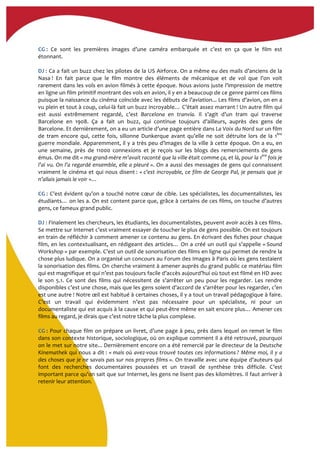  
CG	
  :	
   Ce	
   sont	
   les	
   premières	
   images	
   d’une	
   caméra	
   embarquée	
   et	
   c’est	
   en	
   ça	
   que	
   le	
   film	
   est	
  
étonnant.	
  
	
  
DJ	
  :	
  Ca	
  a	
  fait	
  un	
  buzz	
  chez	
  les	
  pilotes	
  de	
  la	
  US	
  Airforce.	
  On	
  a	
  même	
  eu	
  des	
  mails	
  d’anciens	
  de	
  la	
  
Nasa	
  !	
   En	
   fait	
   parce	
   que	
   le	
   film	
   montre	
   des	
   éléments	
   de	
   mécanique	
   et	
   de	
   vol	
   que	
   l’on	
   voit	
  
rarement	
  dans	
  les	
  vols	
  en	
  avion	
  filmés	
  à	
  cette	
  époque.	
  Nous	
  avions	
  juste	
  l’impression	
  de	
  mettre	
  
en	
  ligne	
  un	
  film	
  primitif	
  montrant	
  des	
  vols	
  en	
  avion,	
  il	
  y	
  en	
  a	
  beaucoup	
  de	
  ce	
  genre	
  parmi	
  ces	
  films	
  
puisque	
  la	
  naissance	
  du	
  cinéma	
  coïncide	
  avec	
  les	
  débuts	
  de	
  l’aviation...	
  Les	
  films	
  d’avion,	
  on	
  en	
  a	
  
vu	
  plein	
  et	
  tout	
  à	
  coup,	
  celui-­‐là	
  fait	
  un	
  buzz	
  incroyable…	
  C’était	
  assez	
  marrant	
  !	
  Un	
  autre	
  film	
  qui	
  
est	
   aussi	
   extrêmement	
   regardé,	
   c’est	
   Barcelona	
   en	
   tranvía.	
   Il	
   s’agit	
   d’un	
   tram	
   qui	
   traverse	
  
Barcelone	
   en	
   1908.	
   Ça	
   a	
   fait	
   un	
   buzz,	
   qui	
   continue	
   toujours	
   d’ailleurs,	
   auprès	
   des	
   gens	
   de	
  
Barcelone.	
  Et	
  dernièrement,	
  on	
  a	
  eu	
  un	
  article	
  d’une	
  page	
  entière	
  dans	
  La	
  Voix	
  du	
  Nord	
  sur	
  un	
  film	
  
de	
   tram	
   encore	
   qui,	
   cette	
   fois,	
   sillonne	
   Dunkerque	
   avant	
   qu’elle	
   ne	
   soit	
   détruite	
   lors	
   de	
   la	
   1ère
	
  
guerre	
  mondiale.	
  Apparemment,	
  il	
  y	
  a	
  très	
  peu	
  d’images	
  de	
  la	
  ville	
  à	
  cette	
  époque.	
  On	
  a	
  eu,	
  en	
  
une	
   semaine,	
   près	
   de	
   11000	
   connexions	
   et	
   je	
   reçois	
   sur	
   les	
   blogs	
   des	
   remerciements	
   de	
   gens	
  
émus.	
  On	
  me	
  dit	
  «	
  ma	
  grand-­‐mère	
  m’avait	
  raconté	
  que	
  la	
  ville	
  était	
  comme	
  ça,	
  et	
  là,	
  pour	
  la	
  1ère
	
  fois	
  je	
  
l’ai	
  vu.	
  On	
  l’a	
  regardé	
  ensemble,	
  elle	
  a	
  pleuré	
  ».	
  On	
  a	
  aussi	
  des	
  messages	
  de	
  gens	
  qui	
  connaissent	
  
vraiment	
  le	
  cinéma	
  et	
  qui	
  nous	
  disent	
  :	
  «	
  c’est	
  incroyable,	
  ce	
  film	
  de	
  George	
  Pal,	
  je	
  pensais	
  que	
  je	
  
n’allais	
  jamais	
  le	
  voir	
  »…	
  
	
  
CG	
  :	
  C’est	
  évident	
  qu’on	
  a	
  touché	
  notre	
  cœur	
  de	
  cible.	
  Les	
  spécialistes,	
  les	
  documentalistes,	
  les	
  
étudiants…	
  on	
  les	
  a.	
  On	
  est	
  content	
  parce	
  que,	
  grâce	
  à	
  certains	
  de	
  ces	
  films,	
  on	
  touche	
  d’autres	
  
gens,	
  ce	
  fameux	
  grand	
  public.	
  	
  
	
  
DJ	
  :	
  Finalement	
  les	
  chercheurs,	
  les	
  étudiants,	
  les	
  documentalistes,	
  peuvent	
  avoir	
  accès	
  à	
  ces	
  films.	
  
Se	
  mettre	
  sur	
  Internet	
  c’est	
  vraiment	
  essayer	
  de	
  toucher	
  le	
  plus	
  de	
  gens	
  possible.	
  On	
  est	
  toujours	
  
en	
  train	
  de	
  réfléchir	
  à	
  comment	
  amener	
  ce	
  contenu	
  au	
  gens.	
  En	
  écrivant	
  des	
  fiches	
  pour	
  chaque	
  
film,	
  en	
  les	
  contextualisant,	
  en	
  rédigeant	
  des	
  articles…	
  On	
  a	
  créé	
  un	
  outil	
  qui	
  s’appelle	
  «	
  Sound	
  
Workshop	
  »	
  par	
  exemple.	
  C’est	
  un	
  outil	
  de	
  sonorisation	
  des	
  films	
  en	
  ligne	
  qui	
  permet	
  de	
  rendre	
  la	
  
chose	
  plus	
  ludique.	
  On	
  a	
  organisé	
  un	
  concours	
  au	
  Forum	
  des	
  Images	
  à	
  Paris	
  où	
  les	
  gens	
  testaient	
  
la	
  sonorisation	
  des	
  films.	
  On	
  cherche	
  vraiment	
  à	
  amener	
  auprès	
  du	
  grand	
  public	
  ce	
  matériau	
  film	
  
qui	
  est	
  magnifique	
  et	
  qui	
  n’est	
  pas	
  toujours	
  facile	
  d’accès	
  aujourd’hui	
  où	
  tout	
  est	
  filmé	
  en	
  HD	
  avec	
  
le	
   son	
   5.1.	
   Ce	
   sont	
   des	
   films	
   qui	
   nécessitent	
   de	
   s’arrêter	
   un	
   peu	
   pour	
   les	
   regarder.	
   Les	
   rendre	
  
disponibles	
  c’est	
  une	
  chose,	
  mais	
  que	
  les	
  gens	
  soient	
  d’accord	
  de	
  s’arrêter	
  pour	
  les	
  regarder,	
  c’en	
  
est	
  une	
  autre	
  !	
  Notre	
  œil	
  est	
  habitué	
  à	
  certaines	
  choses,	
  il	
  y	
  a	
  tout	
  un	
  travail	
  pédagogique	
  à	
  faire.	
  
C’est	
   un	
   travail	
   qui	
   évidemment	
   n’est	
   pas	
   nécessaire	
   pour	
   un	
   spécialiste,	
   ni	
   pour	
   un	
  
documentaliste	
  qui	
  est	
  acquis	
  à	
  la	
  cause	
  et	
  qui	
  peut-­‐être	
  même	
  en	
  sait	
  encore	
  plus…	
  Amener	
  ces	
  
films	
  au	
  regard,	
  je	
  dirais	
  que	
  c’est	
  notre	
  tâche	
  la	
  plus	
  complexe.	
  
	
  
CG	
  :	
  Pour	
  chaque	
  film	
  on	
  prépare	
  un	
  livret,	
  d’une	
  page	
  à	
  peu,	
  près	
  dans	
  lequel	
  on	
  remet	
  le	
  film	
  
dans	
  son	
  contexte	
  historique,	
  sociologique,	
  où	
  on	
  explique	
  comment	
  il	
  a	
  été	
  retrouvé,	
  pourquoi	
  
on	
  le	
  met	
  sur	
  notre	
  site...	
  Dernièrement	
  encore	
  on	
  a	
  été	
  remercié	
  par	
  le	
  directeur	
  de	
  la	
  Deutsche	
  
Kinemathek	
  qui	
  nous	
  a	
  dit	
  :	
  «	
  mais	
  où	
  avez-­‐vous	
  trouvé	
  toutes	
  ces	
  informations	
  ?	
  Même	
  moi,	
  il	
  y	
  a	
  
des	
  choses	
  que	
  je	
  ne	
  savais	
  pas	
  sur	
  nos	
  propres	
  films	
  ».	
  On	
  travaille	
  avec	
  une	
  équipe	
  d’auteurs	
  qui	
  
font	
   des	
   recherches	
   documentaires	
   poussées	
   et	
   un	
   travail	
   de	
   synthèse	
   très	
   difficile.	
   C’est	
  
important	
  parce	
  qu’on	
  sait	
  que	
  sur	
  Internet,	
  les	
  gens	
  ne	
  lisent	
  pas	
  des	
  kilomètres.	
  Il	
  faut	
  arriver	
  à	
  
retenir	
  leur	
  attention.	
  
	
  
 