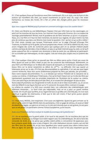  
DJ	
  :	
  C’est	
  quelque	
  chose	
  qui	
  fonctionne	
  assez	
  bien	
  maintenant.	
  On	
  a	
  un	
  style,	
  une	
  écriture	
  et	
  des	
  
auteurs	
   qui	
   travaillent	
   très	
   bien,	
   qui	
   savent	
   exactement	
   ce	
   qu’on	
   veut.	
   Du	
   coup	
   c’est	
   assez	
  
harmonieux	
   au	
   niveau	
   des	
   livrets.	
   On	
   a	
   fait	
   un	
   cahier	
   des	
   charges	
   précis	
   pour	
   les	
   nouveaux	
  
auteurs.	
  	
  
	
  
Que	
  vous	
  a	
  apporté	
  MEDIA	
  jusqu'à	
  présent	
  et	
  comment	
  envisagez-­‐vous	
  son	
  soutien	
  futur	
  ?	
  
	
  
DJ	
  :	
  Dans	
  une	
  librairie	
  ou	
  une	
  bibliothèque,	
  l’espace	
  n’est	
  pas	
  infini	
  mais	
  sur	
  les	
  rayonnages,	
  on	
  
peut	
  voir	
  les	
  tranches	
  de	
  tous	
  les	
  livres.	
  Sur	
  Internet	
  c’est	
  à	
  peu	
  près	
  l’inverse.	
  On	
  a	
  un	
  espace	
  de	
  
stockage	
  potentiellement	
  illimité,	
  mais	
  le	
  problème	
  est	
  de	
  faire	
  remonter	
  ce	
  qu’on	
  a	
  à	
  proposer.	
  
Nous,	
  on	
  a	
  150	
  films	
  et	
  il	
  faut	
  les	
  faire	
  remonter,	
  les	
  donner	
  aux	
  regards.	
  On	
  peut	
  mettre	
  100	
  fois	
  
plus	
  de	
  contenus	
  que	
  dans	
  une	
  librairie	
  mais	
  toute	
  la	
  question	
  c’est	
  :	
  qu’est	
  ce	
  qui	
  va	
  être	
  visible	
  ?	
  
On	
   s’est	
   rendu	
   compte	
   que	
   lorsque	
   l’internaute	
   arrive	
   sur	
   la	
   page	
   d’accueil	
   d’Europa	
   Film	
  
Treasures,	
  il	
  a	
  besoin	
  qu’on	
  le	
  guide,	
  qu’on	
  lui	
  propose	
  des	
  choses.	
  Lors	
  de	
  la	
  création	
  du	
  site,	
  nous	
  
avons	
   imaginé	
   des	
   outils	
   de	
   recherche	
   parce	
   que	
   quelque	
   part	
   on	
   se	
   pensait	
   d’abord	
   plutôt	
  
comme	
  une	
  base	
  de	
  données.	
  C’est	
  d’ailleurs	
  un	
  peu	
  ce	
  qu’était	
  Internet	
  jusqu’au	
  web	
  2.0	
  tel	
  qu’il	
  
existe	
  aujourd’hui.	
  On	
  a	
  vraiment	
  une	
  révolution	
  à	
  faire	
  du	
  point	
  de	
  vue	
  éditorial	
  et	
  participatif.	
  
On	
  va	
  travailler	
  par	
  thématiques,	
  via	
  des	
  onglets.	
  Cela	
  est	
  rendu	
  plus	
  souple	
  avec	
  le	
  système	
  des	
  
tags.	
  
	
  
CG	
  :	
  C’est	
  quelque	
  chose	
  qu’on	
  ne	
  pouvait	
  pas	
  faire	
  au	
  début	
  parce	
  qu’on	
  n’avait	
  pas	
  assez	
  de	
  
films.	
  Quant	
  on	
  avait	
  50	
  films	
  c’était	
  un	
  peu	
  dur	
  de	
  construire	
  des	
  thématiques.	
  Maintenant,	
  on	
  
peut	
  faire	
  une	
  thématique	
  sur	
  le	
  début	
  des	
  moyens	
  de	
  transport,	
  sur	
  la	
  danse	
  (on	
  a	
  quelques	
  très	
  
beaux	
   films	
   sur	
   la	
   danse	
   serpentine	
   au	
   début	
   du	
   20ème
)…	
   La	
   difficulté	
   c’est	
   que	
   quand	
   un	
  
internaute	
  arrive	
  sur	
  le	
  site,	
  s’il	
  n’est	
  pas	
  documentaliste	
  ou	
  spécialiste,	
  il	
  ne	
  sait	
  pas	
  quoi	
  taper	
  
comme	
  recherche.	
  Nous	
  leur	
  avons	
  évidemment	
  proposé	
  les	
  films	
  par	
  période,	
  par	
  procédés…	
  
Dans	
   notre	
   espace	
   documentation,	
   il	
   y	
   a	
   un	
   dossier	
   qui	
   retrace	
   l’histoire	
   de	
   la	
   naissance	
   de	
   la	
  
couleur	
  au	
  cinéma.	
  L’intérêt	
  pour	
  l’Internaute,	
  c’est	
  qu’en	
  lisant	
  il	
  peut	
  voir	
  sur	
  le	
  site	
  des	
  films	
  qui	
  
représentent	
   quasiment	
   tous	
   les	
   procédés	
   importants	
   de	
   l’évolution	
   de	
   la	
   couleur	
   au	
   cinéma.	
  
C’est	
  une	
  autre	
  façon	
  de	
  faire	
  découvrir	
  des	
  films,	
  et	
  on	
  essaie	
  d’en	
  développer	
  de	
  plus	
  en	
  plus.	
  	
  
Notre	
  objectif	
  prioritaire	
  est	
  d’augmenter	
  le	
  trafic	
  du	
  site	
  et	
  de	
  le	
  faire	
  reconnaître.	
  Là,	
  on	
  est	
  en	
  
train	
  de	
  réfléchir	
  à	
  une	
  façon	
  d’arriver	
  sur	
  la	
  TV	
  connecté.	
  On	
  essaie	
  d’être	
  vraiment	
  à	
  la	
  page.	
  
Le	
   schéma	
   du	
   soutien	
   à	
   la	
   VOD	
   nous	
   convient	
   bien.	
   Les	
   collections	
   des	
   cinémathèques	
   sont	
  
tellement	
   immenses…	
   Le	
   fond	
   n’est	
   pas	
   inépuisable,	
   mais	
   on	
   en	
   a	
   pour	
   un	
   grand	
   nombre	
  
d’année.	
  On	
  n’a	
  pris	
  que	
  150	
  films,	
  et	
  au	
  regard	
  de	
  tout	
  ce	
  qu’elles	
  ont	
  c’est	
  très	
  peu.	
  Et	
  si	
  on	
  veut	
  
continuer	
   à	
   garder	
   les	
   internautes,	
   à	
   faire	
   que	
   le	
   site	
   soit	
   vivant,	
   il	
   faut	
   qu’on	
   puisse	
   ajouter	
  
régulièrement	
  des	
  contenus.	
  	
  
	
  
CG	
  :	
  Pour	
  nous,	
  MEDIA,	
  c’est	
  important.	
  C’est	
  aussi	
  une	
  légitimité.	
  Quand	
  les	
  gens	
  arrivent	
  sur	
  le	
  
site	
  et	
  qu’ils	
  voient	
  le	
  logo	
  MEDIA	
  dans	
  les	
  partenaires,	
  c’est	
  un	
  gage	
  de	
  sérieux,	
  et	
  aussi	
  un	
  label	
  
de	
  plateforme	
  légale.	
  Les	
  gens	
  en	
  arrivant	
  sur	
  le	
  site	
  sont	
  étonnés	
  que	
  ce	
  soit	
  gratuit,	
  ils	
  ont	
  peur	
  
que	
  ce	
  soit	
  pirate.	
  Un	
  partenaire	
  comme	
  l’Union	
  Européenne,	
  ça	
  les	
  rassure.	
  	
  
	
  
Avez-­‐vous	
  l’intention	
  de	
  faire	
  évoluer	
  le	
  modèle	
  économique	
  de	
  la	
  plateforme	
  ?	
  	
  
	
  
CG	
  :	
  On	
  ne	
  touchera	
  plus	
  le	
  grand	
  public	
  si	
  on	
  rend	
  le	
  site	
  payant.	
  On	
  ne	
  touchera	
  plus	
  que	
  les	
  
spécialistes.	
  En	
  plus,	
  ça	
  va	
  changer	
  tout	
  notre	
  rapport	
  avec	
  les	
  cinémathèques.	
  On	
  devra	
  faire	
  des	
  
remontés	
  de	
  droits	
  et	
  je	
  ne	
  pense	
  pas	
  qu’elles	
  soient	
  prêtes	
  à	
  s’encombrer	
  de	
  paperasse	
  avec	
  
leurs	
  propres	
  ayant	
  droits	
  pour	
  si	
  peu	
  d’argent.	
  On	
  a	
  des	
  réalisateurs	
  encore	
  vivants,	
  qui	
  ont	
  fait	
  
des	
  films	
  dans	
  les	
  années	
  60,	
  et	
  qui	
  nous	
  appellent	
  pour	
  savoir	
  quand	
  nous	
  allons	
  mettre	
  leurs	
  
films	
  en	
  ligne.	
  On	
  sent	
  bien	
  que	
  pour	
  eux,	
  le	
  fait	
  d’être	
  vu	
  c’est	
  10	
  fois	
  plus	
  important	
  que	
  de	
  
 