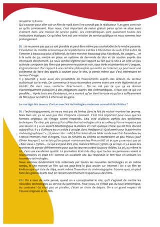 récupérer	
  15	
  Euros.	
  
Qui	
  va	
  payer	
  pour	
  aller	
  voir	
  un	
  film	
  de	
  1908	
  dont	
  il	
  ne	
  connaît	
  pas	
  le	
  réalisateur	
  ?	
  Les	
  gens	
  vont	
  voir	
  
ce	
   qu’ils	
   connaissent.	
   Pour	
   nous,	
   c’est	
   important	
   de	
   rester	
   gratuit	
   parce	
   qu’on	
   se	
   situe	
   aussi	
  
vraiment	
   dans	
   une	
   mission	
   de	
   service	
   public.	
   Les	
   cinémathèques	
   sont	
   quasiment	
   toutes	
   des	
  
institutions	
  étatiques.	
  Ce	
  qu’elles	
  font	
  est	
  une	
  mission	
  de	
  service	
  publique	
  et	
  nous	
  sommes	
  leur	
  
prolongement.	
  	
  
	
  
DJ	
  :	
  Je	
  ne	
  pense	
  pas	
  que	
  ce	
  soit	
  possible	
  et	
  peut-­‐être	
  même	
  pas	
  souhaitable	
  de	
  la	
  rendre	
  payante.	
  
L’évolution	
  du	
  modèle	
  économique	
  de	
  la	
  plateforme	
  est	
  liée	
  à	
  l’évolution	
  du	
  web.	
  C’est-­‐à-­‐dire	
  de	
  
l’amener	
  à	
  beaucoup	
  plus	
  d’éditorial,	
  de	
  faire	
  marcher	
  beaucoup	
  plus	
  Facebook,	
  les	
  usagers…	
  et	
  
à	
   la	
   suite	
   de	
   ça,	
   mettre	
   en	
   place	
   un	
   système	
   de	
   demande	
   de	
   don	
   et	
   de	
   soutien	
   auprès	
   des	
  
internaute	
  directement.	
  Ça	
  nous	
  semble	
  légitime	
  par	
  rapport	
  au	
  fait	
  que	
  le	
  site	
  a	
  un	
  côté	
  un	
  peu	
  
activiste	
  :	
  proposer	
  des	
  films	
  que	
  personne	
  ne	
  pourrait	
  voir,	
  sous-­‐titrés	
  et	
  présentés	
  en	
  5	
  langues,	
  
et	
  gratuitement.	
  Par	
  rapport	
  à	
  une	
  certaine	
  philosophie	
  qui	
  existe	
  sur	
  Internet,	
  ça	
  peut	
  avoir	
  une	
  
cohérence	
   de	
   faire	
   des	
   appels	
   à	
   soutien	
   pour	
   le	
   site,	
   je	
   pense	
   même	
   que	
   c’est	
   intéressant	
   en	
  
termes	
  d’image.	
  
Il	
   y	
   pourrait	
   y	
   avoir	
   aussi	
   des	
   possibilités	
   de	
   financements	
   auprès	
   des	
   acteurs	
   du	
   secteur	
  
audiovisuel	
  sur	
  le	
  web.	
  On	
  commence	
  à	
  nous	
  reconnaître	
  comme	
  ayant	
  une	
  vraie	
  légitimité	
  et	
  un	
  
intérêt.	
   On	
   vient	
   nous	
   contacter	
   directement…	
   On	
   ne	
   sait	
   pas	
   ce	
   que	
   ça	
   va	
   donner	
  
économiquement	
  puisqu’on	
  a	
  des	
  obligations	
  auprès	
  des	
  cinémathèques.	
  Il	
  faut	
  voir	
  ce	
  qui	
  est	
  
possible…	
  Après	
  trois	
  ans	
  d’existence,	
  on	
  a	
  montré	
  qu’on	
  tient	
  la	
  route	
  et	
  qu’on	
  a	
  suffisamment	
  
de	
  films	
  pour	
  se	
  mettre	
  à	
  intéresser	
  les	
  gens.	
  
	
   	
  
Le	
  mariage	
  des	
  œuvres	
  d'antan	
  avec	
  les	
  technologies	
  modernes	
  connait-­‐il	
  des	
  limites	
  ?	
  
	
  
DJ	
  :	
  Technologiquement,	
  on	
  ne	
  se	
  met	
  pas	
  de	
  limites	
  dans	
  le	
  fait	
  de	
  vouloir	
  montrer	
  les	
  œuvres.	
  
Mais	
  bien	
  sûr,	
  ça	
  ne	
  veut	
  pas	
  dire	
  n’importe	
  comment.	
  C’est	
  très	
  important	
  pour	
  nous	
  que	
  les	
  
formats	
   originaux	
   de	
   l’image	
   soient	
   respectés.	
   Cela	
   créé	
   d’ailleurs	
   parfois	
   des	
   problèmes	
  
techniques.	
  Ce	
  n’est	
  pas	
  parce	
  qu’on	
  utilise	
  des	
  technologies	
  ultra	
  actuelles	
  qu’on	
  ne	
  respecte	
  pas	
  
une	
  œuvre.	
  Il	
  y	
  a	
  un	
  aspect	
  déontologique	
  là-­‐dedans	
  et	
  c’est	
  quelque	
  chose	
  qui	
  est	
  très	
  discuté	
  
aujourd’hui.	
  Il	
  y	
  a	
  d’ailleurs	
  eu	
  un	
  article	
  à	
  ce	
  sujet	
  dans	
  Mediapart	
  («	
  Quel	
  avenir	
  pour	
  le	
  patrimoine	
  
cinématographique	
  ?	
  »	
  ,	
  27	
  janvier	
  2011	
  :	
  ndlr)	
  à	
  l’occasion	
  d’une	
  table	
  ronde	
  avec	
  Eric	
  Garandeau	
  au	
  
Festival	
  Premiers	
  Plan	
  d’Angers.	
  Tous	
  les	
  tenants	
  du	
  cinéma	
  se	
  montraient	
  un	
  peu	
  frileux	
  (sauf	
  
Olivier	
  Assayas	
  !)	
  sur	
  le	
  fait	
  qu’on	
  passait	
  maintenant	
  les	
  films	
  en	
  HD	
  2K	
  et	
  que	
  ça	
  ne	
  vaut	
  pas	
  un	
  
«	
  bon	
  vieux	
  »	
  35mm…	
  Ce	
  qui	
  est	
  peut-­‐être	
  vrai,	
  mais	
  les	
  films	
  en	
  35mm,	
  ça	
  se	
  raye.	
  Il	
  y	
  a	
  aussi	
  des	
  
manières	
  de	
  penser	
  différemment	
  pour	
  que	
  les	
  œuvres	
  soient	
  toujours	
  visibles.	
  Le	
  4K,	
  ou	
  même	
  le	
  
2K,	
  c’est	
  une	
  excellente	
  qualité.	
  Le	
  journaliste	
  était	
  très	
  déçu	
  que	
  toutes	
  ces	
  personnes	
  soient	
  si	
  
réactionnaires	
   et	
   citait	
   EFT	
   comme	
   un	
   excellent	
   site	
   qui	
   respectait	
   le	
   film	
   tout	
   en	
   utilisant	
   les	
  
nouvelles	
  technologies.	
  	
  
Nous	
   sommes	
   évidemment	
   très	
   intéressés	
   par	
   toutes	
   les	
   nouvelles	
   technologies	
   et	
   en	
   même	
  
temps,	
   le	
   site	
   montre	
   un	
   film	
   qui	
   est	
   peut-­‐être	
   le	
   plus	
   ancien	
   sur	
   Internet	
  !	
   On	
   a	
   un	
   film	
   en	
  
kinétoscope	
  qui	
  date	
  de	
  1894,	
  avant	
  même	
  l’invention	
  du	
  cinématographe.	
  Comme	
  quoi,	
  on	
  peut	
  
faire	
  des	
  grands	
  écarts	
  tout	
  en	
  restant	
  extrêmement	
  respectueux	
  des	
  films.	
  
	
  
CG	
  :	
   On	
   a	
   tout	
   de	
   suite	
   pensé,	
   quand	
   on	
   a	
   conceptualisé	
   le	
   site,	
   qu’il	
   s’agissait	
   de	
   mettre	
   les	
  
nouvelles	
  technologies	
  au	
  service	
  du	
  patrimoine.	
  Pour	
  nous,	
  ce	
  n’était	
  pas	
  du	
  tout	
  antinomique.	
  
Au	
   contraire	
  !	
   Ce	
   n’est	
   pas	
   un	
   pis-­‐aller,	
   c’était	
   un	
   choix	
   de	
   départ.	
   On	
   a	
   un	
   grand	
   respect	
   de	
  
l’œuvre	
  originale	
  et	
  du	
  film.	
  
	
  
 