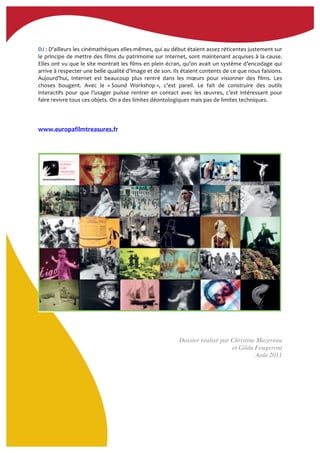  
DJ	
  :	
  D’ailleurs	
  les	
  cinémathèques	
  elles-­‐mêmes,	
  qui	
  au	
  début	
  étaient	
  assez	
  réticentes	
  justement	
  sur	
  
le	
  principe	
  de	
  mettre	
  des	
  films	
  du	
  patrimoine	
  sur	
  Internet,	
  sont	
  maintenant	
  acquises	
  à	
  la	
  cause.	
  
Elles	
  ont	
  vu	
  que	
  le	
  site	
  montrait	
  les	
  films	
  en	
  plein	
  écran,	
  qu’on	
  avait	
  un	
  système	
  d’encodage	
  qui	
  
arrive	
  à	
  respecter	
  une	
  belle	
  qualité	
  d’image	
  et	
  de	
  son.	
  Ils	
  étaient	
  contents	
  de	
  ce	
  que	
  nous	
  faisions.	
  
Aujourd’hui,	
   Internet	
   est	
   beaucoup	
   plus	
   rentré	
   dans	
   les	
   mœurs	
   pour	
   visionner	
   des	
   films.	
   Les	
  
choses	
   bougent.	
   Avec	
   le	
   «	
  Sound	
   Workshop	
  »,	
   c’est	
   pareil.	
   Le	
   fait	
   de	
   construire	
   des	
   outils	
  
interactifs	
   pour	
   que	
   l’usager	
   puisse	
   rentrer	
   en	
   contact	
   avec	
   les	
   œuvres,	
   c’est	
   intéressant	
   pour	
  
faire	
  revivre	
  tous	
  ces	
  objets.	
  On	
  a	
  des	
  limites	
  déontologiques	
  mais	
  pas	
  de	
  limites	
  techniques.	
  
	
  
	
  
	
  
www.europafilmtreasures.fr	
  	
  
Dossier réalisé par Christine Mazereau
et Gilda Fougeront
Août 2011
 