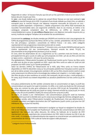  
Rapportée	
  en	
  valeur	
  :	
  la	
  hausse	
  n’est	
  plus	
  que	
  de	
  50%	
  sur	
  les	
  3	
  premiers	
  mois	
  et	
  ce	
  en	
  raison	
  d’une	
  
baisse	
  des	
  prix	
  moyens	
  par	
  titre.	
  	
  
En	
  2012	
  :	
  une	
  étude	
  réalisée	
  par	
  le	
  cabinet	
  de	
  conseil	
  Olivier	
  Wyman	
  en	
  mai	
  2007	
  estimait	
  à	
  500	
  
millions	
  le	
  marché	
  français	
  de	
  la	
  VOD.	
  En	
  partant	
  d'une	
  étude	
  réalisée	
  aux	
  Etats-­‐Unis,	
  ce	
  cabinet	
  a	
  
extrapolé	
   pour	
   le	
   marché	
   français	
   une	
   dépense	
   moyenne	
   mensuelle	
   de	
   8,8	
  euros	
   en	
   2012	
   -­‐	
  
scénario	
  qualifié	
  cependant	
  «	
  d’optimiste	
  »,	
  valable	
  uniquement	
  si	
  les	
  offres	
  VOD	
  montraient	
  de	
  
nouvelles	
   fonctionnalités	
   dans	
   une	
   ergonomie	
   améliorée.	
   Dans	
   le	
   cas	
   inverse,	
   et	
   même	
   si	
   les	
  
catalogues	
   proposés	
   comptaient	
   plus	
   de	
   références,	
   ce	
   chiffre	
   se	
   situerait	
   plus	
  
vraisemblablement	
  autour	
  de	
  310	
  millions	
  d’euros	
  (pour	
  une	
  dépense	
  mensuelle	
  moyenne	
  de	
  5,5	
  
euros).	
  Inutile	
  de	
  souligner	
  l’ampleur	
  de	
  la	
  variation	
  de	
  ces	
  estimations	
  !	
  
Concernant	
  les	
  contenus,	
  les	
  études	
  menées	
  par	
  GfK/NPA	
  ont	
  montré	
  en	
  2007	
  une	
  progression	
  de	
  
l’offre	
  de	
  programmes	
  (surtout	
  des	
  films)	
  	
  de	
  81%	
  sur	
  les	
  2	
  années	
  	
  précédentes	
  !	
  De	
  fait,	
  le	
  film	
  est	
  
l’un	
   des	
   principaux	
   «	
  produits	
  »	
   consommés	
   en	
   VOD	
  en	
   France	
   :	
   en	
   2007,	
   cette	
   catégorie	
  
représentait	
  67%	
  des	
  programmes	
  visionnés	
  (contre	
  56%	
  en	
  2006).	
  
Cette	
  tendance	
  semble	
  s’affirmer	
  puisqu’au	
  1er
	
  trimestre	
  2010,	
  une	
  étude	
  GfK/NPA	
  précisait	
  que	
  le	
  
cinéma	
   représentait	
   75%	
   des	
   consommations.	
   Viennent	
   ensuite	
   les	
   séries	
   TV	
  (5%),	
   les	
  
documentaires	
  et	
  les	
  programmes	
  jeunesse	
  (3	
  à	
  4%	
  au	
  total).	
  	
  
En	
  2010,	
  selon	
  les	
  observations	
  de	
  ces	
  2	
  organismes	
  sur	
  les	
  2	
  premiers	
  mois	
  de	
  l’année,	
  ce	
  sont	
  
principalement	
  les	
  gros	
  succès	
  en	
  salles	
  qui	
  sont	
  proposés	
  à	
  la	
  VOD	
  :	
  37%	
  de	
  ces	
  films	
  ont	
  été	
  mis	
  
en	
  ligne	
  contre	
  «	
  seulement	
  »	
  26%	
  pour	
  les	
  autres	
  œuvres.	
  	
  	
  
Plus	
  globalement,	
  l’Observatoire	
  Européen	
  de	
  l’Audiovisuel	
  montre	
  qu’en	
  France,	
  les	
  films	
  sortis	
  
en	
  salle	
  sont	
  de	
  plus	
  en	
  plus	
  exploités	
  en	
  VOD	
  :	
  49,6%	
  des	
  films	
  sortis	
  en	
  salles	
  en	
  2008	
  ont	
  été	
  
proposés	
  à	
  la	
  VOD	
  contre	
  33,7%	
  l’année	
  précédente.	
  	
  
Selon	
   les	
   derniers	
   chiffres	
   de	
   l’Observatoire	
   de	
   la	
   VOD,	
   4857	
   films	
   sortis	
   en	
   France	
   étaient	
  
disponibles	
  en	
  VOD	
  fin	
  décembre	
  2009	
  sur	
  les	
  principales	
  plateformes	
  françaises	
  (contre	
  4356	
  fin	
  
juin	
  de	
  la	
  même	
  année).	
  Une	
  progression	
  estimée	
  à	
  78%	
  sur	
  les	
  films	
  récents	
  (entre	
  2008	
  et	
  2009)	
  
suite	
  notamment	
  à	
  la	
  réforme	
  de	
  la	
  chronologie	
  des	
  médias	
  (voir	
  chapitre	
  2	
  «	
  Le	
  Cadre	
  Légal	
  »).	
  
Des	
  films	
  de	
  plus	
  en	
  plus	
  nombreux	
  et	
  surtout,	
  fait	
  marquant,	
  de	
  plus	
  en	
  plus	
  «	
  multi	
  proposés	
  »	
  :	
  
fin	
  2009,	
  56,5%	
  d’entre	
  eux	
  étaient	
  disponibles	
  sur	
  plusieurs	
  plateformes	
  à	
  la	
  fois	
  contre	
  47,3%	
  fin	
  
2008.	
  	
  
Si	
  la	
  place	
  prédominante	
  du	
  film	
  semble	
  constante	
  dans	
  la	
  consommation	
  en	
  ligne,	
  le	
  profil	
  des	
  
consommateurs	
  est	
  quant	
  à	
  lui	
  sujet	
  à	
  évolution.	
  En	
  effet,	
  si	
  en	
  2008	
  une	
  étude	
  du	
  CNC	
  annonçait	
  
les	
   25/34	
   ans	
   comme	
   les	
   plus	
   gros	
   utilisateurs	
   de	
   services	
   VOD	
   (27,9%	
   de	
   l’ensemble),	
   ils	
   sont	
  
désormais	
  dépassés	
  par	
  les	
  35/49	
  ans	
  (29,6%	
  en	
  2009).	
  Viennent	
  ensuite	
  les	
  25/34	
  (25,9%,	
  en	
  recul)	
  
puis	
  les	
  plus	
  de	
  50	
  ans	
  (stables	
  à	
  18,8%),	
  les	
  20/24	
  (13%)	
  et	
  les	
  15/19	
  ans	
  (12,8%).	
  	
  
De	
   même,	
   on	
   assiste	
   à	
   une	
   «	
  féminisation	
  »	
   des	
   consommateurs	
   puisqu’en	
   2008	
   les	
   hommes	
  
représentaient	
  53,5%	
  de	
  la	
  clientèle	
  alors	
  qu’en	
  2009	
  le	
  pourcentage	
  des	
  femmes	
  atteignait	
  49,1%.	
  
La	
   catégorie	
   sociale,	
   selon	
   l’Observatoire	
   Européen	
   de	
   l’Audiovisuel,	
   n’est	
   pas	
   déterminante.	
   Il	
  
constate	
  cependant	
  une	
  légère	
  domination	
  des	
  CSP*
supérieures	
  (34,6%	
  contre	
  31,4%	
  pour	
  les	
  CSP	
  
inférieures	
  	
  et	
  34,1%	
  pour	
  les	
  inactifs).	
  
Autre	
  indicateur	
  de	
  consommation	
  intéressant	
  à	
  souligner	
  sur	
  lequel	
  se	
  rejoignent	
  les	
  études	
  du	
  
CNC	
  et	
  de	
  l’Observatoire	
  Européen	
  de	
  l’Audiovisuel	
  :	
  la	
  majorité	
  des	
  consommateurs	
  de	
  VOD	
  sont	
  
également	
   des	
   habitués	
   des	
   salles	
   obscures.	
   De	
   même,	
   les	
   habitués	
   de	
   la	
   location	
   de	
   DVD	
  
représentent	
  une	
  part	
  majoritaire	
  des	
  consommateurs	
  de	
  VOD.	
  Selon	
  le	
  dossier	
  du	
  CNC	
  #	
  305	
  de	
  
mars	
  2008,	
  «	
  la	
  tendance	
  à	
  la	
  dématérialisation	
  des	
  supports	
  se	
  caractérise	
  par	
  une	
  substitution	
  de	
  la	
  
consommation	
  de	
  VOD	
  sur	
  TVIP	
  à	
  celle	
  de	
  l’achat	
  de	
  support	
  vidéo	
  physique	
  ».	
  	
  
*
	
  Catégorie	
  Socio	
  Professionnelle	
  
 