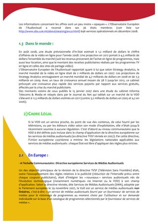 Les	
  informations	
  concernant	
  les	
  offres	
  sont	
  un	
  peu	
  moins	
  «	
  opaques	
  ».	
  L’Observatoire	
  Européen	
  
de	
   l’Audiovisuel	
   a	
   recensé	
   dans	
   ses	
   36	
   états	
   membres	
   (voir	
   liste	
   sur	
  
http://www.obs.coe.int/about/oea/org/exco.html)	
  696	
  services	
  opérationnels	
  en	
  décembre	
  2008.	
  	
  
	
  
	
  
1.3	
  	
  Dans	
  le	
  monde	
  :	
  
	
  
En	
   août	
   2008,	
   une	
   étude	
   prévisionnelle	
   d’In-­‐Stat	
   estimait	
   à	
   1,2	
   milliard	
   de	
   dollars	
   le	
   chiffre	
  
d’affaires	
  de	
  la	
  vidéo	
  en	
  ligne	
  pour	
  l’année	
  2008.	
  Une	
  projection	
  en	
  2012	
  portait	
  à	
  4,5	
  milliards	
  de	
  
dollars	
  l’ensemble	
  du	
  marché	
  (soit	
  les	
  revenus	
  provenant	
  de	
  l’achat	
  en	
  ligne	
  de	
  programmes,	
  mais	
  
aussi	
  leur	
  location,	
  ainsi	
  que	
  le	
  montant	
  des	
  recettes	
  publicitaires	
  réalisés	
  par	
  les	
  programmes	
  TV	
  
en	
  ligne	
  et	
  celles	
  des	
  sites	
  de	
  partage	
  vidéo).	
  	
  
L’Observatoire	
  Européen	
  de	
  l’Audiovisuel	
  rapportait	
  quant	
  à	
  lui	
  que	
  selon	
  Strategy	
  Analytics,	
  le	
  
marché	
  mondial	
  de	
  la	
  vidéo	
  en	
  ligne	
  était	
  de	
  2	
  milliards	
  de	
  dollars	
  en	
  2007.	
  Les	
  projections	
  de	
  
Strategy	
  Analytics	
  envisageaient	
  un	
  marché	
  mondial	
  de	
  4,7	
  milliards	
  de	
  dollars	
  en	
  2008	
  et	
  de	
  7,3	
  
milliards	
  en	
  2009.	
  Avec	
  un	
  taux	
  de	
  croissance	
  annuel	
  moyen	
  de	
  38	
  %	
  jusqu’en	
  2012,	
  ce	
  cabinet	
  
prévoyait	
   une	
   croissance	
   plus	
   rapide	
   des	
   services	
   payants	
   par	
   rapport	
   aux	
   services	
   gratuits,	
  
affectés	
  par	
  la	
  crise	
  du	
  marché	
  publicitaire.	
  
Des	
   montants	
   voisins	
   de	
   ceux	
   publiés	
   le	
   15	
   janvier	
   2007	
   dans	
   une	
   étude	
   du	
   cabinet	
   Informa	
  
Telecoms	
   &	
   Media	
   et	
   relayés	
   dans	
   par	
   le	
   Journal	
   du	
   Net	
   qui	
   tablait	
   sur	
   un	
   marché	
   de	
   la	
   VOD	
  
s’élevant	
  à	
  11,5	
  milliards	
  de	
  dollars	
  estimés	
  en	
  2011	
  (contre	
  3,2	
  milliards	
  de	
  dollars	
  en	
  2005	
  et	
  4,2	
  en	
  
2006).	
  
	
  
	
  
2)CADRE	
  LÉGAL	
  
Si	
   la	
   VOD	
   est	
   un	
   service	
   proche,	
   du	
   point	
   de	
   vue	
   des	
   contenus,	
   de	
   celui	
   fourni	
   par	
   les	
  
télévisions,	
  ou	
  par	
  les	
  éditeurs	
  vidéo	
  selon	
  son	
  mode	
  d’exploitation,	
  elle	
  n’était	
  jusqu’à	
  
récemment	
  soumise	
  à	
  aucune	
  régulation.	
  C’est	
  d’abord	
  au	
  niveau	
  communautaire	
  que	
  la	
  
VOD	
  à	
  été	
  définie	
  puis	
  incluse	
  dans	
  le	
  champ	
  d’application	
  de	
  la	
  directive	
  européenne	
  sur	
  
les	
  services	
  de	
  médias	
  audiovisuels	
  (ex-­‐directive	
  TVSF	
  révisée	
  en	
  2007).	
  Par	
  cette	
  directive,	
  
l’Union	
   européenne	
   coordonne	
   a	
   minima	
  	
   les	
   législations	
   nationales	
   applicables	
   aux	
  
services	
  de	
  médias	
  audiovisuels	
  :	
  chaque	
  État	
  est	
  libre	
  d’appliquer	
  des	
  règles	
  plus	
  strictes.	
  	
  
2.1 En	
  Europe	
  :	
  
-­‐	
  A	
  l’échelle	
  Communautaire	
  :	
  Directive	
  européenne	
  Services	
  de	
  Médias	
  Audiovisuels	
  
	
  
Un	
  des	
  objectifs	
  principaux	
  de	
  la	
  révision	
  de	
  la	
  directive	
  TVSF	
  (Télévision	
  Sans	
  Frontière)	
  était,	
  
outre	
  l’assouplissement	
  des	
  règles	
  relatives	
  à	
  la	
  publicité	
  (réduction	
  de	
  l’intervalle	
  prévu	
  entre	
  
chaque	
   coupure	
   publicitaire),	
   était	
   d’intégrer	
   les	
   «	
  nouveaux	
  »	
   services	
   audiovisuels	
   nés	
   de	
  
l’évolution	
   technologique	
   (notamment	
   numériques	
   via	
   internet	
   ou	
   la	
   VOD)	
   à	
   son	
   champ	
  
d’application.	
  Selon	
  la	
  directive	
  révisée,	
  dite	
  Services	
  de	
  Médias	
  Audiovisuels	
  (SMA),	
  adoptée	
  par	
  
le	
  Parlement	
  européen	
  le	
  29	
  novembre	
  2007,	
  la	
  VoD	
  est	
  un	
  service	
  de	
  médias	
  audiovisuels	
  non	
  
linéaires,	
  c’est-­‐à-­‐dire	
  «	
  un	
  service	
  de	
  médias	
  audiovisuels	
  fourni	
  par	
  un	
  fournisseur	
  de	
  services	
  de	
  
médias	
   pour	
   le	
   visionnage	
   de	
   programmes	
   au	
   moment	
   choisi	
   par	
   l’utilisateur	
   et	
   sur	
   demande	
  
individuelle	
  sur	
  la	
  base	
  d’un	
  catalogue	
  de	
  programmes	
  sélectionnés	
  par	
  le	
  fournisseur	
  de	
  services	
  de	
  
médias	
  ».	
  
 
