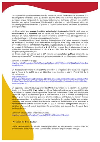  
Les	
  organisations	
  professionnelles	
  nationales	
  souhaitent	
  obtenir	
  des	
  éditeurs	
  de	
  services	
  de	
  VOD	
  
des	
  obligations	
  similaires	
  à	
  celles	
  qui	
  existent	
  pour	
  les	
  diffuseurs	
  en	
  matière	
  de	
  promotion	
  des	
  
œuvres	
  de	
  langue	
  française	
  et	
  des	
  œuvres	
  européennes.	
  Les	
  chaînes	
  de	
  télévision	
  sont	
  en	
  effet	
  
soumises	
  à	
  un	
  régime	
  de	
  quotas	
  de	
  diffusion	
  et	
  de	
  production.	
  Les	
  radiodiffuseurs	
  traditionnels	
  
ont	
  des	
  engagements	
  concernant	
  la	
  quantité	
  et	
  l'exposition	
  des	
  œuvres	
  nationales,	
  européennes	
  
et	
  indépendantes.	
  
	
  
Le	
   décret	
   relatif	
   aux	
   services	
   de	
   médias	
   audiovisuels	
   à	
   la	
   demande	
   (SMAD)	
   a	
   été	
   publié	
   au	
  
Journal	
  officiel	
  le	
  14	
  novembre	
  2010.	
  Ce	
  décret	
  vise,	
  entre	
  autre,	
  la	
  régulation	
  de	
  la	
  vidéo	
  à	
  la	
  
demande	
   en	
   France,	
   notamment	
   en	
   ce	
   qui	
   concerne	
   sa	
   contribution	
   au	
   développement	
   de	
   la	
  
production	
  d'œuvres	
  cinématographiques	
  et	
  audiovisuelles.	
  	
  
Suite	
  à	
  l’avis	
  défavorable	
  du	
  Conseil	
  Supérieur	
  de	
  l’Audiovisuel	
  (CSA)	
  publié	
  en	
  octobre,	
  le	
  projet	
  
de	
   décret	
   (qui	
   a	
   fait	
   l’objet	
   d’une	
   consultation	
   publique	
   en	
   mars	
   2010)	
   a	
   été	
   révisé.	
   Le	
   texte	
  
prévoit	
  désormais	
  une	
  participation	
  obligatoire	
  progressive	
  sur	
  3	
  ans	
  (progression	
  de	
  2%	
  par	
  an)	
  :	
  
les	
   services	
   de	
   VOD	
   doivent	
   investir	
   de	
  11	
   à	
   15%	
   de	
   leurs	
   revenus	
   dans	
   le	
   développement	
   de	
   la	
  
production	
   d'œuvres	
   européennes	
   et	
   de	
   8	
   à	
   12%	
   dans	
   celui	
   de	
   la	
   production	
   d’œuvres	
  
d'expression	
  originale	
  française.	
  
Le	
   décret	
   prévoit	
   par	
   ailleurs	
   que	
   le	
   CSA	
   mènera	
   une	
   consultation	
   publique	
   et	
   remettra	
   au	
  
gouvernement,	
  pour	
  le	
  2nd
	
  semestre	
  2012,	
  un	
  rapport	
  proposant	
  le	
  cas	
  échéant	
  des	
  modifications.	
  	
  
	
  
Consulter	
  le	
  décret	
  n°2010-­‐1379	
  :	
  
http://www.legifrance.gouv.fr/affichTexte.do?cidTexte=JORFTEXT000023038244&dateTexte=&ca
tegorieLien=id	
  	
  
	
  
Un	
  décret	
  complémentaire	
  visant	
  les	
  SMAD	
  relevant	
  de	
  la	
  compétence	
  d'un	
  autre	
  pays	
  européen	
  
que	
   la	
   France	
   a	
   été	
   publié	
   au	
   Jo	
   en	
   décembre	
   2010.	
   Consulter	
   le	
   décret	
   n°	
   2010-­‐1593	
   du	
   17	
  
décembre	
  2010	
  :	
  
http://www.journal-­‐
officiel.gouv.fr/publication/2010/1219/joe_20101219_0294_sx00.html?verifBaseDir=/verifier&notVer
if=0&verifMod=load.php&verifExplMod=attente.php&ficBaseDir=../publication/2010/1219&joDate
=19/12/2010#test29	
  	
  	
  	
  	
  	
  	
  	
  
	
  
Un	
  rapport	
  du	
  CNC	
  sur	
  le	
  développement	
  des	
  SMAD	
  et	
  leur	
  impact	
  sur	
  la	
  création	
  a	
  été	
  publié	
  en	
  
janvier	
  2011.	
  Commandé	
  à	
  Sylvie	
  Hubac,	
  présidente	
  du	
  Conseil	
  supérieur	
  de	
  la	
  propriété	
  littéraire	
  
et	
  artistique,	
  ce	
  rapport	
  salue	
  le	
  dynamisme	
  du	
  secteur	
  de	
  la	
  VOD	
  en	
  France	
  mais	
  souligne	
  que	
  
l’offre	
   est	
   toujours	
   insatisfaisante	
   pour	
   le	
   consommateur	
   et	
   que	
   le	
   modèle	
   économique	
   des	
  
éditeurs	
   y	
   est	
   moins	
   favorable	
   que	
   pour	
   d’autres	
   modes	
   de	
   distribution.	
   Le	
   rapport	
   formule	
  
plusieurs	
  propositions	
  :	
  la	
  révision	
  du	
  régime	
  de	
  chronologie	
  des	
  médias,	
  l’accès,	
  sous	
  certaines	
  
conditions,	
   des	
   éditeurs	
   de	
   service	
   de	
   VOD	
   aux	
   réseaux	
   des	
   fournisseurs	
   d’accès	
   à	
   internet,	
   le	
  
renforcement	
  des	
  soutiens	
  financiers	
  du	
  CNC	
  à	
  la	
  VOD	
  et	
  l’ouverture	
  de	
  négociations	
  en	
  vue	
  de	
  la	
  
signature	
   d’un	
   nouvel	
   accord	
   garantissant	
   la	
   rémunération	
   des	
   auteurs	
   dans	
   le	
   cadre	
   d’une	
  
gestion	
  collective.	
  	
  
	
  
Le	
  rapport	
  est	
  consultable	
  à	
  l’adresse	
  suivante	
  :	
  
http://www.cnc.fr/Site/Template/T1.aspx?VERSION=UPD&SELECTID=4128	
  	
  
	
  
	
  	
  
-­‐	
  Protection	
  des	
  droits	
  d’auteurs	
  :	
  
	
  
L’offre	
   dématérialisée	
   des	
   œuvres	
   cinématographiques	
   et	
   audiovisuelles	
   a	
   soulevé	
   chez	
   les	
  
professionnels	
  du	
  secteur	
  de	
  fortes	
  craintes	
  liées	
  à	
  la	
  montée	
  en	
  puissance	
  du	
  piratage.	
  	
  
 